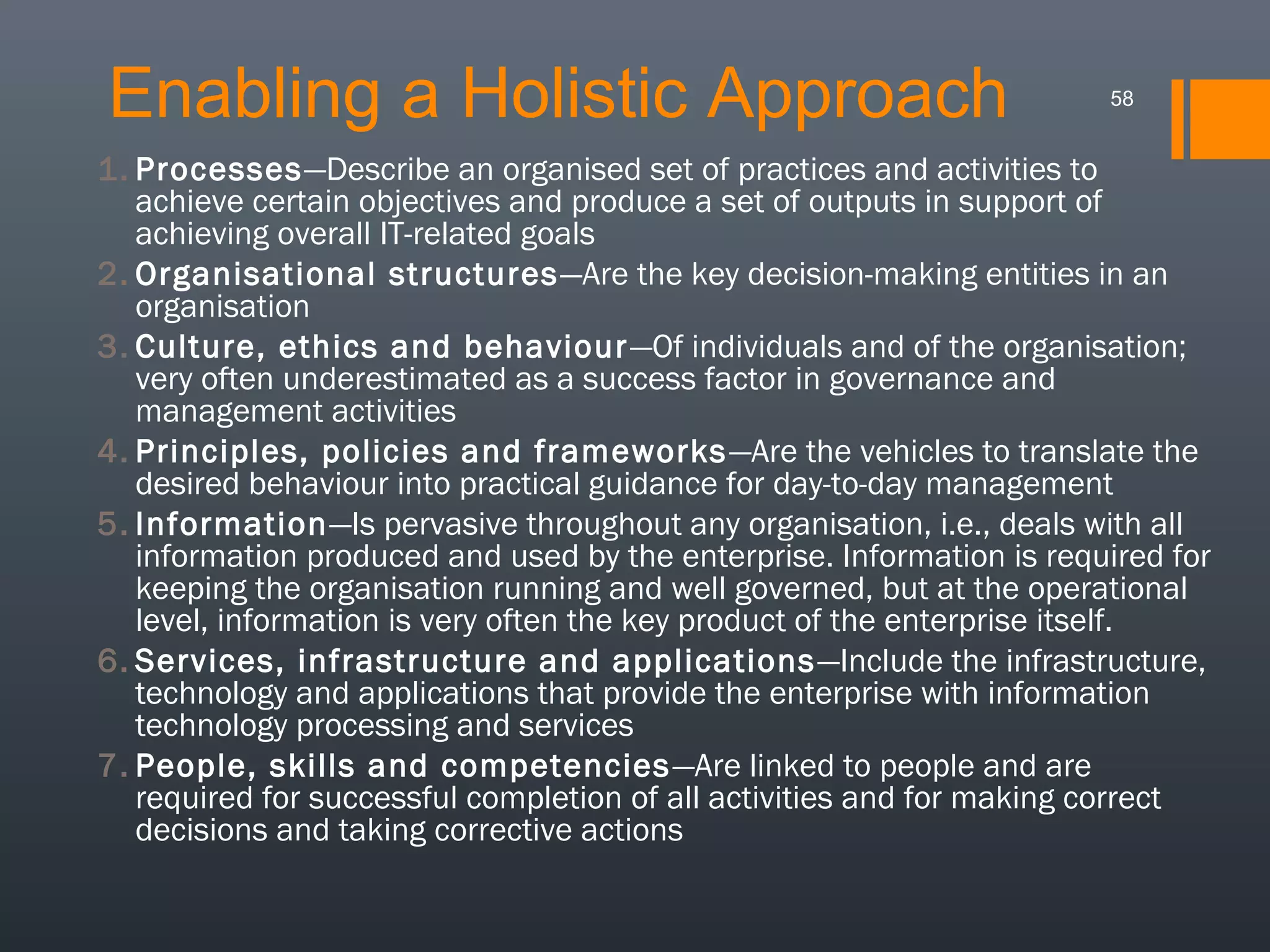 Enabling a Holistic Approach

58

1. Processes—Describe an organised set of practices and activities to
achieve certain objectives and produce a set of outputs in support of
achieving overall IT-related goals
2. Organisational structures—Are the key decision-making entities in an
organisation
3. Culture, ethics and behaviour —Of individuals and of the organisation;
very often underestimated as a success factor in governance and
management activities
4. Principles, policies and frameworks —Are the vehicles to translate the
desired behaviour into practical guidance for day-to-day management
5. Information—Is pervasive throughout any organisation, i.e., deals with all
information produced and used by the enterprise. Information is required for
keeping the organisation running and well governed, but at the operational
level, information is very often the key product of the enterprise itself.
6. Services, infrastructure and applications —Include the infrastructure,
technology and applications that provide the enterprise with information
technology processing and services
7. People, skills and competencies —Are linked to people and are
required for successful completion of all activities and for making correct
decisions and taking corrective actions

 