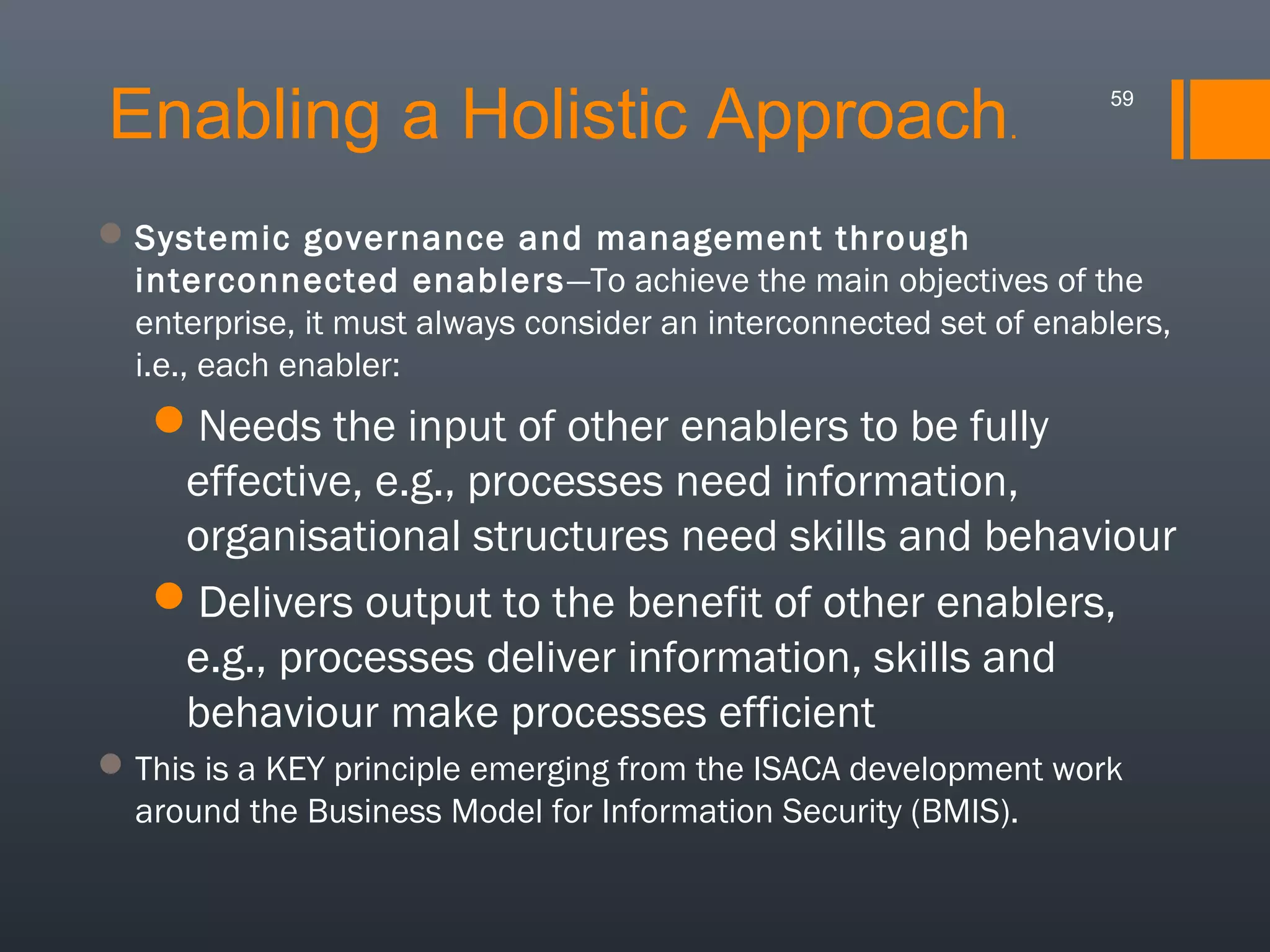 Enabling a Holistic Approach.

59

 Systemic governance and management through
interconnected enablers —To achieve the main objectives of the
enterprise, it must always consider an interconnected set of enablers,
i.e., each enabler:

Needs the input of other enablers to be fully
effective, e.g., processes need information,
organisational structures need skills and behaviour
Delivers output to the benefit of other enablers,
e.g., processes deliver information, skills and
behaviour make processes efficient
 This is a KEY principle emerging from the ISACA development work
around the Business Model for Information Security (BMIS).

 
