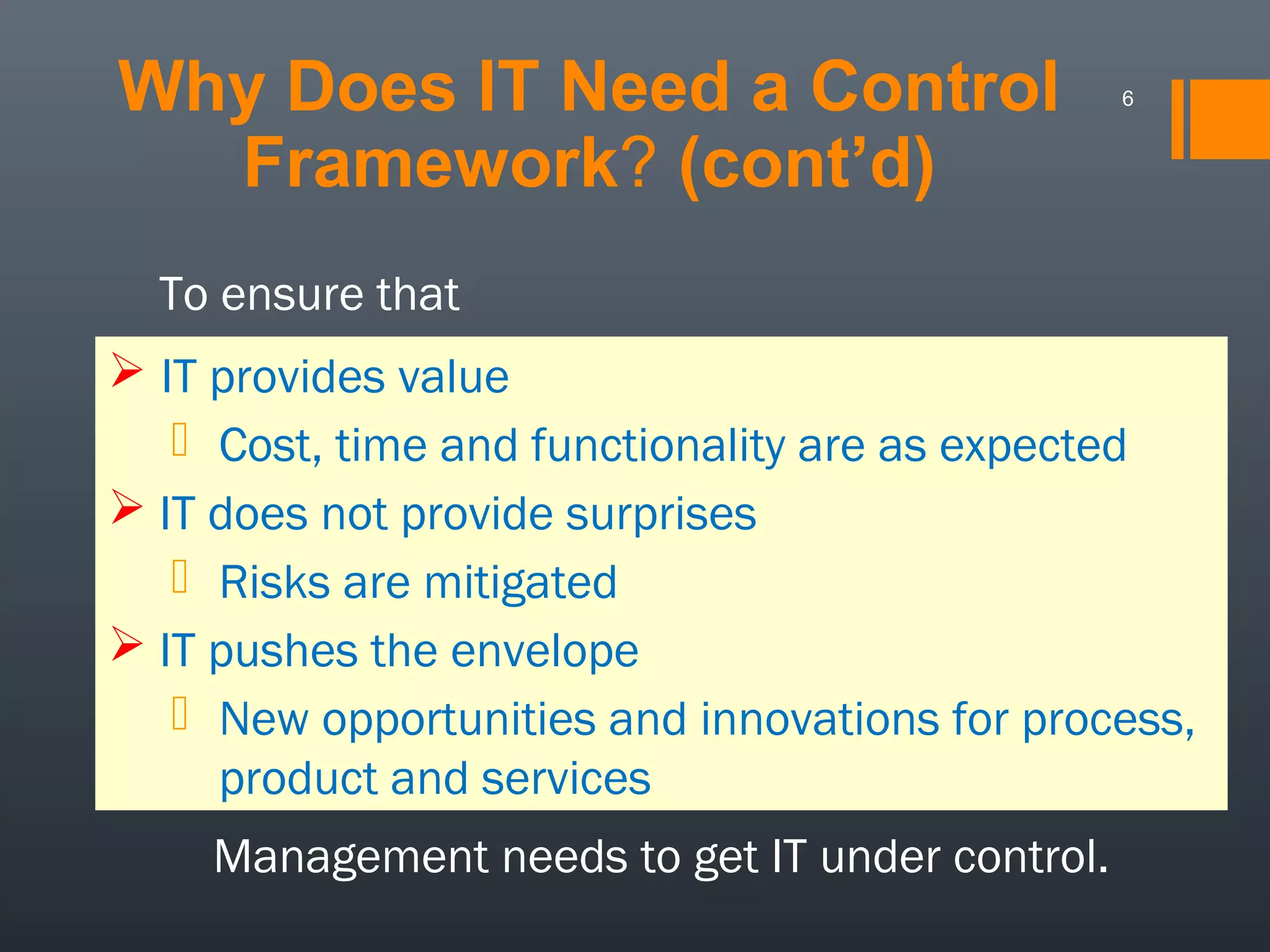 Why Does IT Need a Control
Framework? (cont’d)

6

To ensure that
 IT provides value
 Cost, time and functionality are as expected
 IT does not provide surprises
 Risks are mitigated
 IT pushes the envelope
 New opportunities and innovations for process,
product and services
Management needs to get IT under control.

 