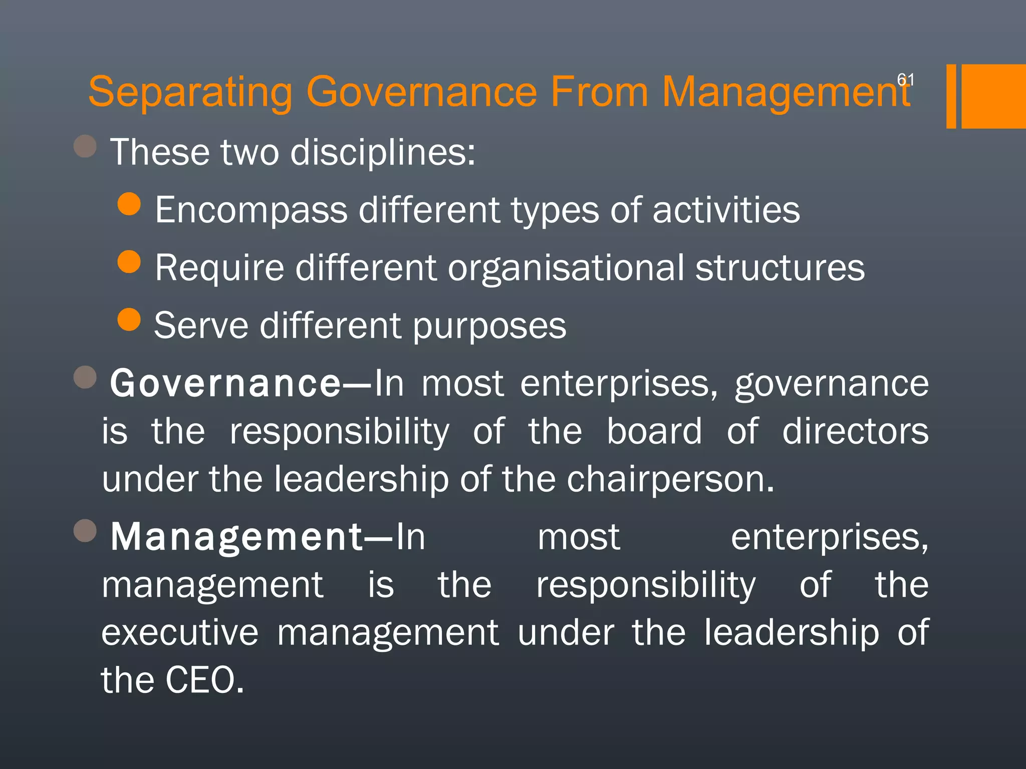 Separating Governance From Management

61

These two disciplines:
Encompass different types of activities
Require different organisational structures
Serve different purposes
Governance—In most enterprises, governance
is the responsibility of the board of directors
under the leadership of the chairperson.
Management—In
most
enterprises,
management is the responsibility of the
executive management under the leadership of
the CEO.

 