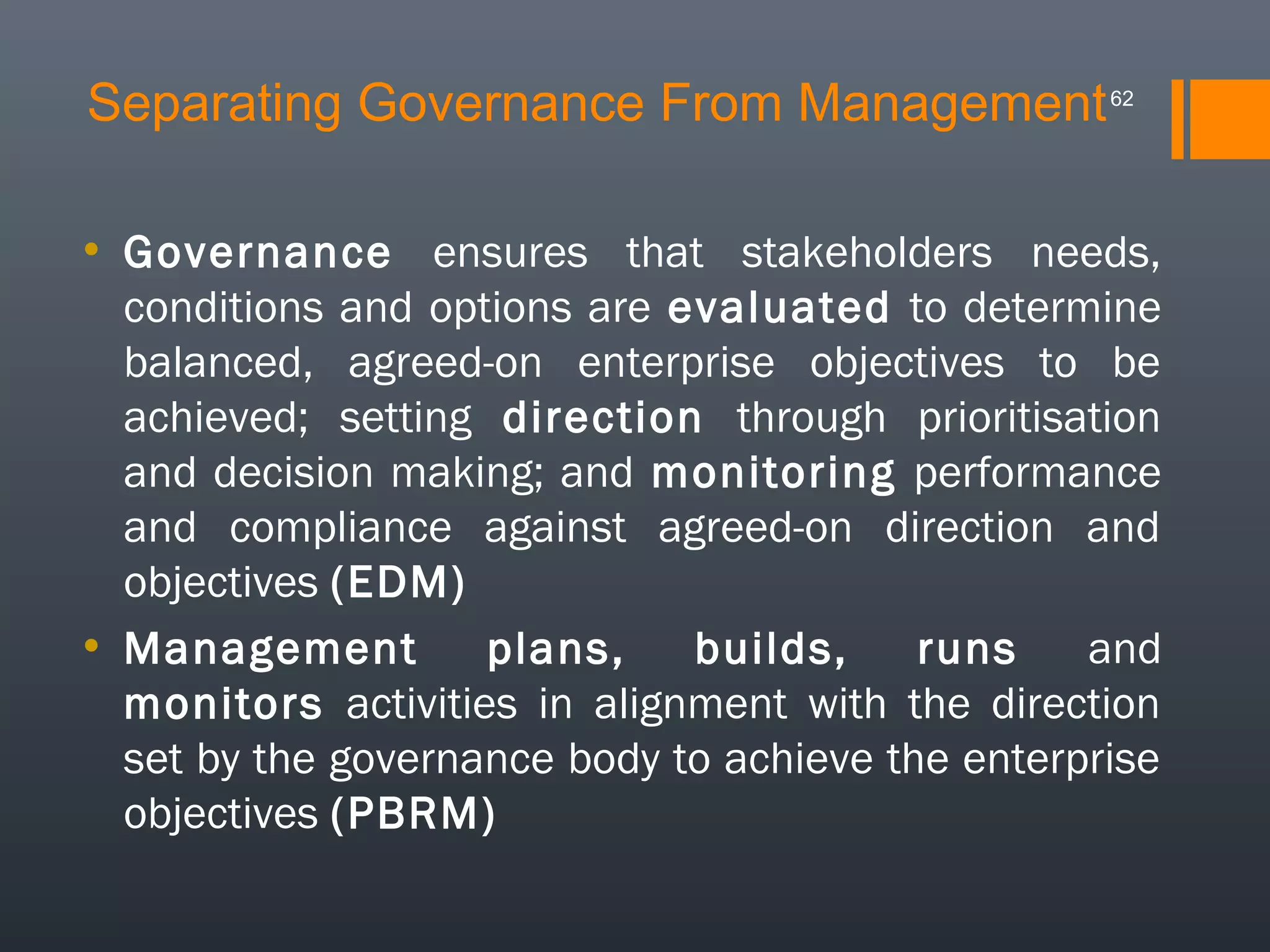 Separating Governance From Management

62

• Governance ensures that stakeholders needs,
conditions and options are evaluated to determine
balanced, agreed-on enterprise objectives to be
achieved; setting direction through prioritisation
and decision making; and monitoring performance
and compliance against agreed-on direction and
objectives (EDM)
• Management
plans,
builds,
runs
and
monitors activities in alignment with the direction
set by the governance body to achieve the enterprise
objectives (PBRM)

 