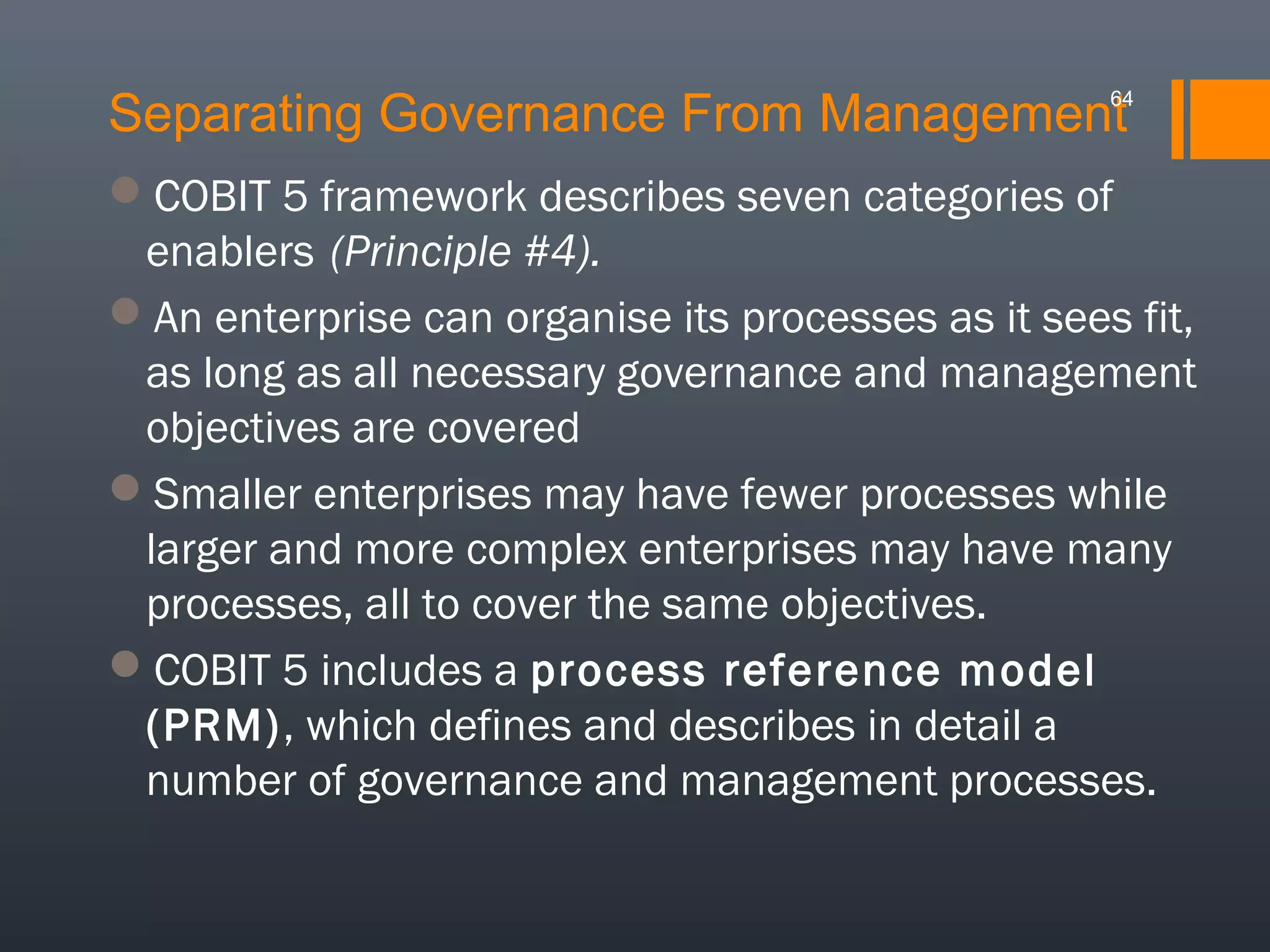 Separating Governance From Management

64

COBIT 5 framework describes seven categories of
enablers (Principle #4).
An enterprise can organise its processes as it sees fit,
as long as all necessary governance and management
objectives are covered
Smaller enterprises may have fewer processes while
larger and more complex enterprises may have many
processes, all to cover the same objectives.
COBIT 5 includes a process reference model
(PRM), which defines and describes in detail a
number of governance and management processes.

 