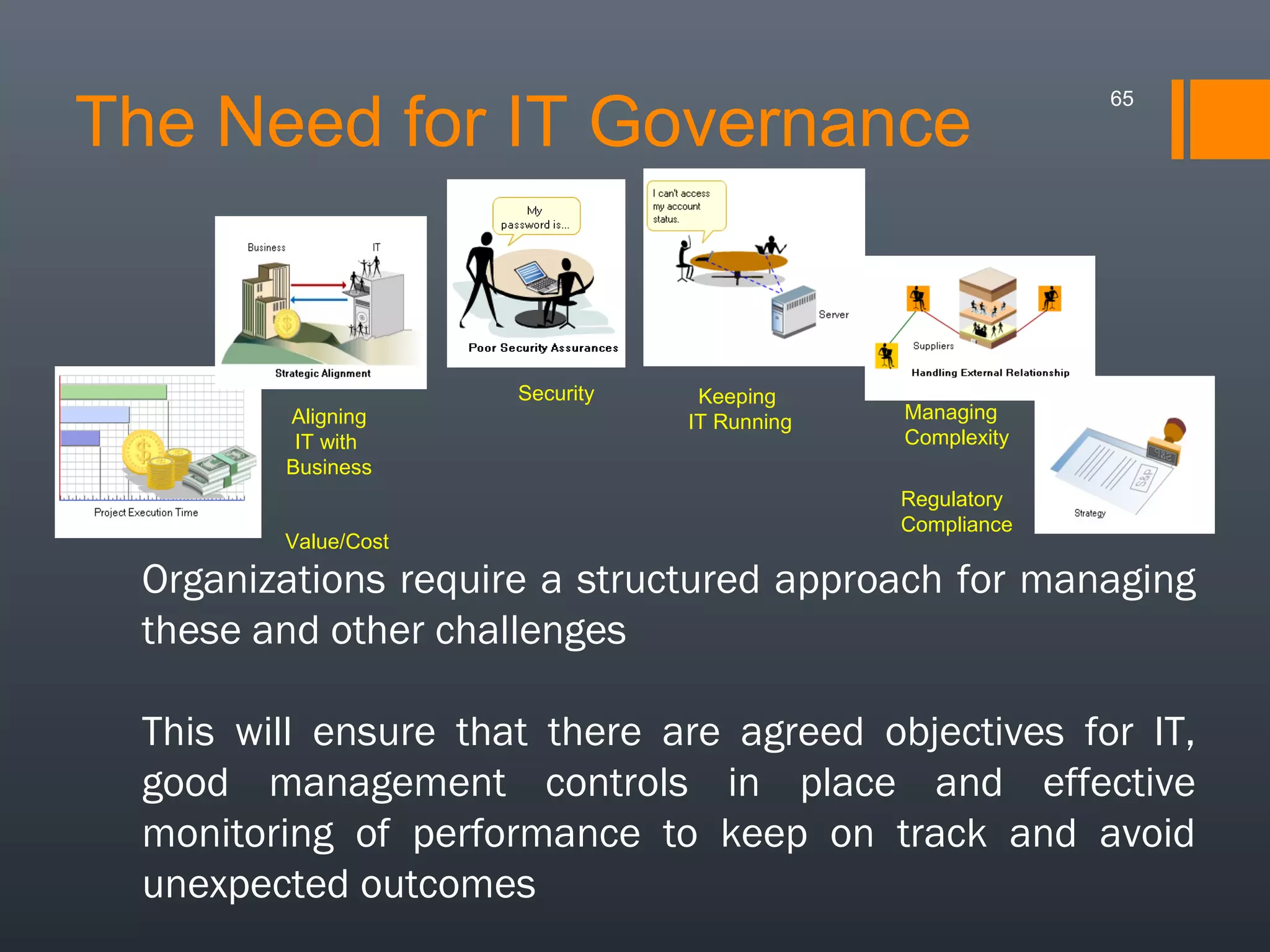 The Need for IT Governance

Aligning
IT with
Business
Value/Cost

Security

Keeping
IT Running

65

Managing
Complexity
Regulatory
Compliance

Organizations require a structured approach for managing
these and other challenges
This will ensure that there are agreed objectives for IT,
good management controls in place and effective
monitoring of performance to keep on track and avoid
unexpected outcomes

 