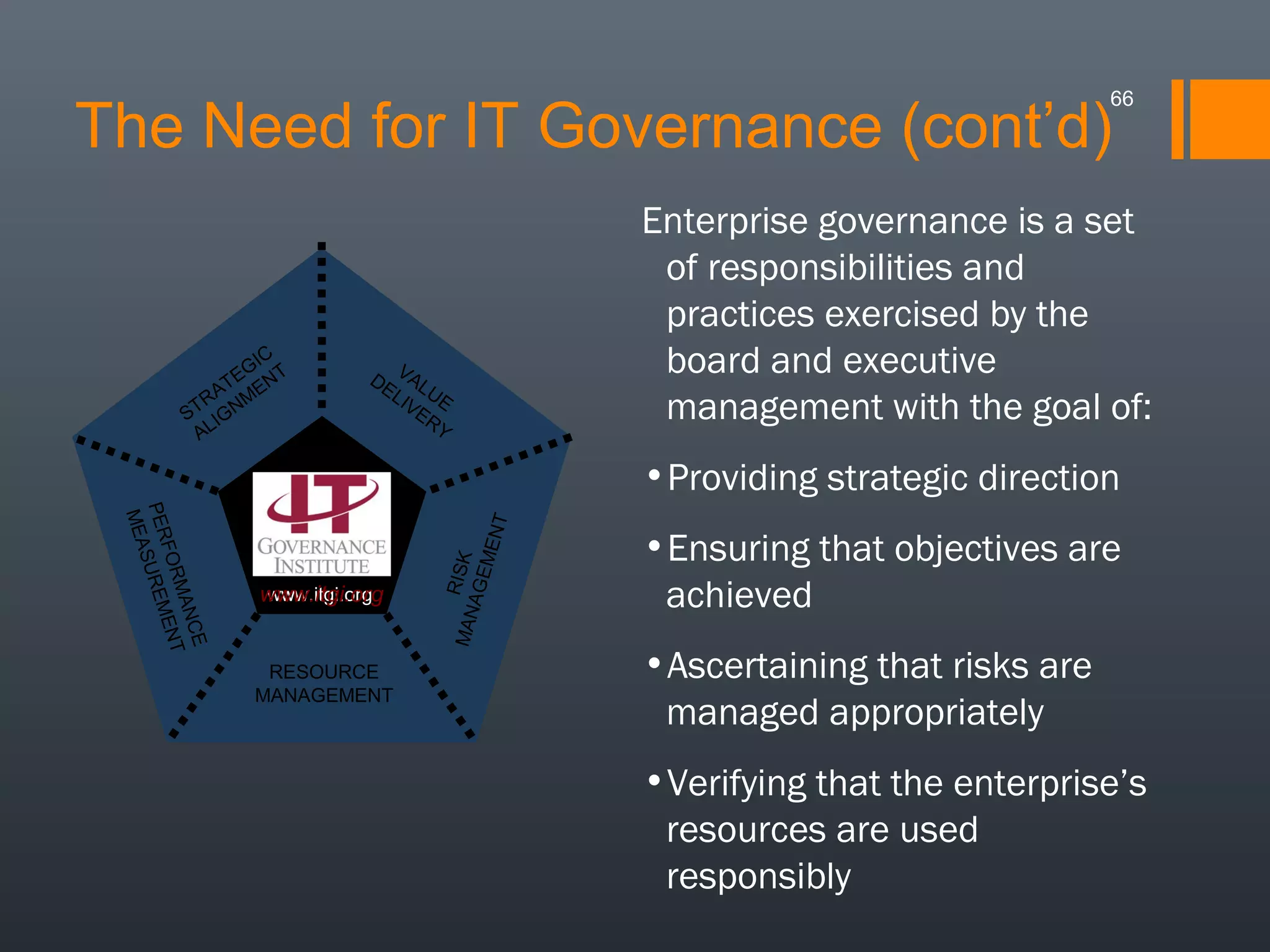 66

The Need for IT Governance (cont’d)

IC
EG NT
AT E
TR GNM
S I
AL

DE VAL
LI U E
VE
RY

Enterprise governance is a set
of responsibilities and
practices exercised by the
board and executive
management with the goal of:

CE
MAN NT
FO R
E
PER SUREM
MEA

www.itgi.org
www.itgi.org

RESOURCE
MANAGEMENT

MAN RISK
AGE
MEN
T

•Providing strategic direction
•Ensuring that objectives are
achieved
•Ascertaining that risks are
managed appropriately
•Verifying that the enterprise’s
resources are used
responsibly

 