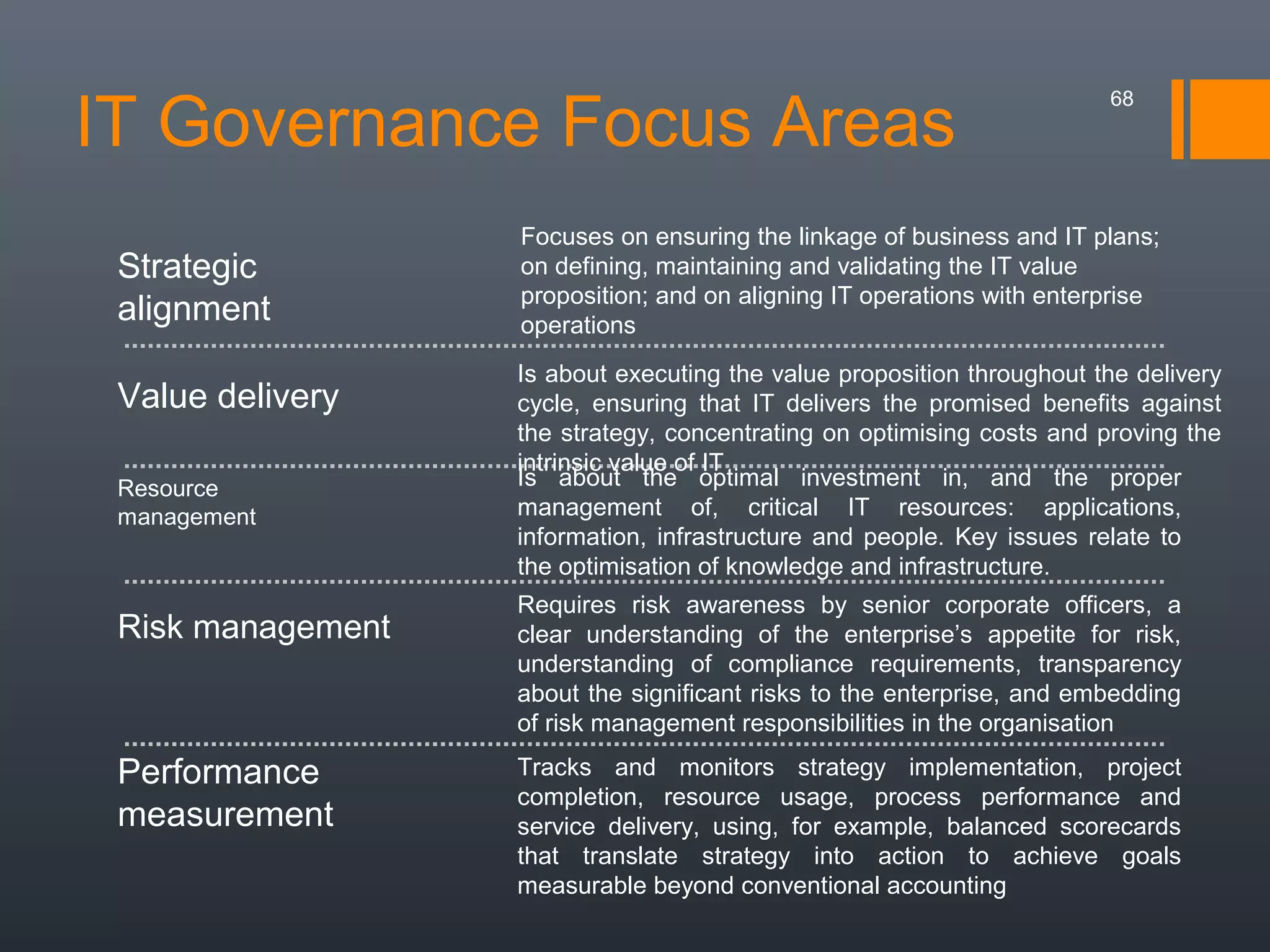 IT Governance Focus Areas
Strategic
alignment
Value delivery
Resource
management

Risk management

Performance
measurement

68

Focuses on ensuring the linkage of business and IT plans;
on defining, maintaining and validating the IT value
proposition; and on aligning IT operations with enterprise
operations
Is about executing the value proposition throughout the delivery
cycle, ensuring that IT delivers the promised benefits against
the strategy, concentrating on optimising costs and proving the
intrinsic value of IT
Is about the optimal investment in, and the proper
management of, critical IT resources: applications,
information, infrastructure and people. Key issues relate to
the optimisation of knowledge and infrastructure.
Requires risk awareness by senior corporate officers, a
clear understanding of the enterprise’s appetite for risk,
understanding of compliance requirements, transparency
about the significant risks to the enterprise, and embedding
of risk management responsibilities in the organisation
Tracks and monitors strategy implementation, project
completion, resource usage, process performance and
service delivery, using, for example, balanced scorecards
that translate strategy into action to achieve goals
measurable beyond conventional accounting

 