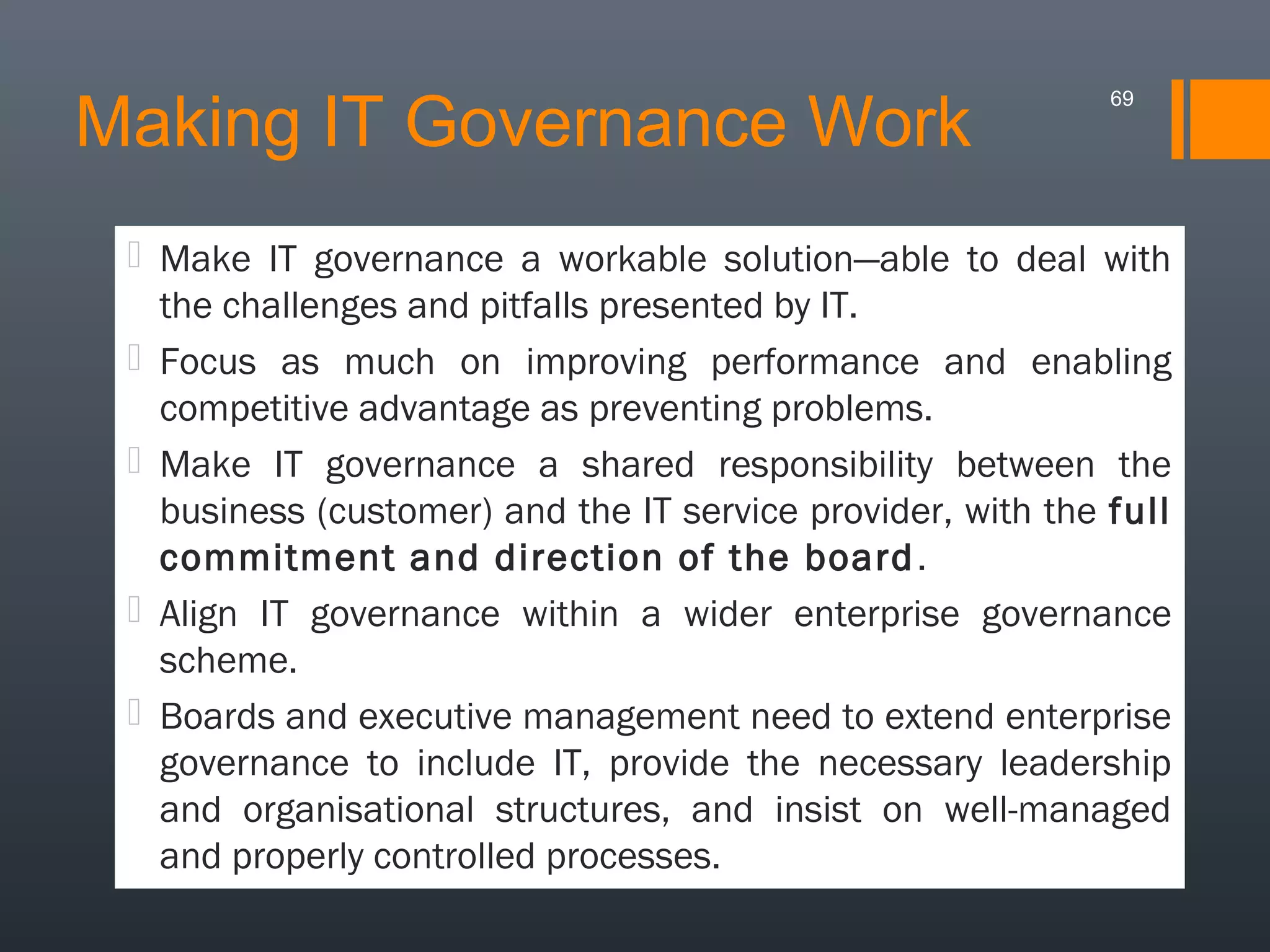 Making IT Governance Work

69

 Make IT governance a workable solution—able to deal with
the challenges and pitfalls presented by IT.
 Focus as much on improving performance and enabling
competitive advantage as preventing problems.
 Make IT governance a shared responsibility between the
business (customer) and the IT service provider, with the full
commitment and direction of the board .
 Align IT governance within a wider enterprise governance
scheme.
 Boards and executive management need to extend enterprise
governance to include IT, provide the necessary leadership
and organisational structures, and insist on well-managed
and properly controlled processes.

 