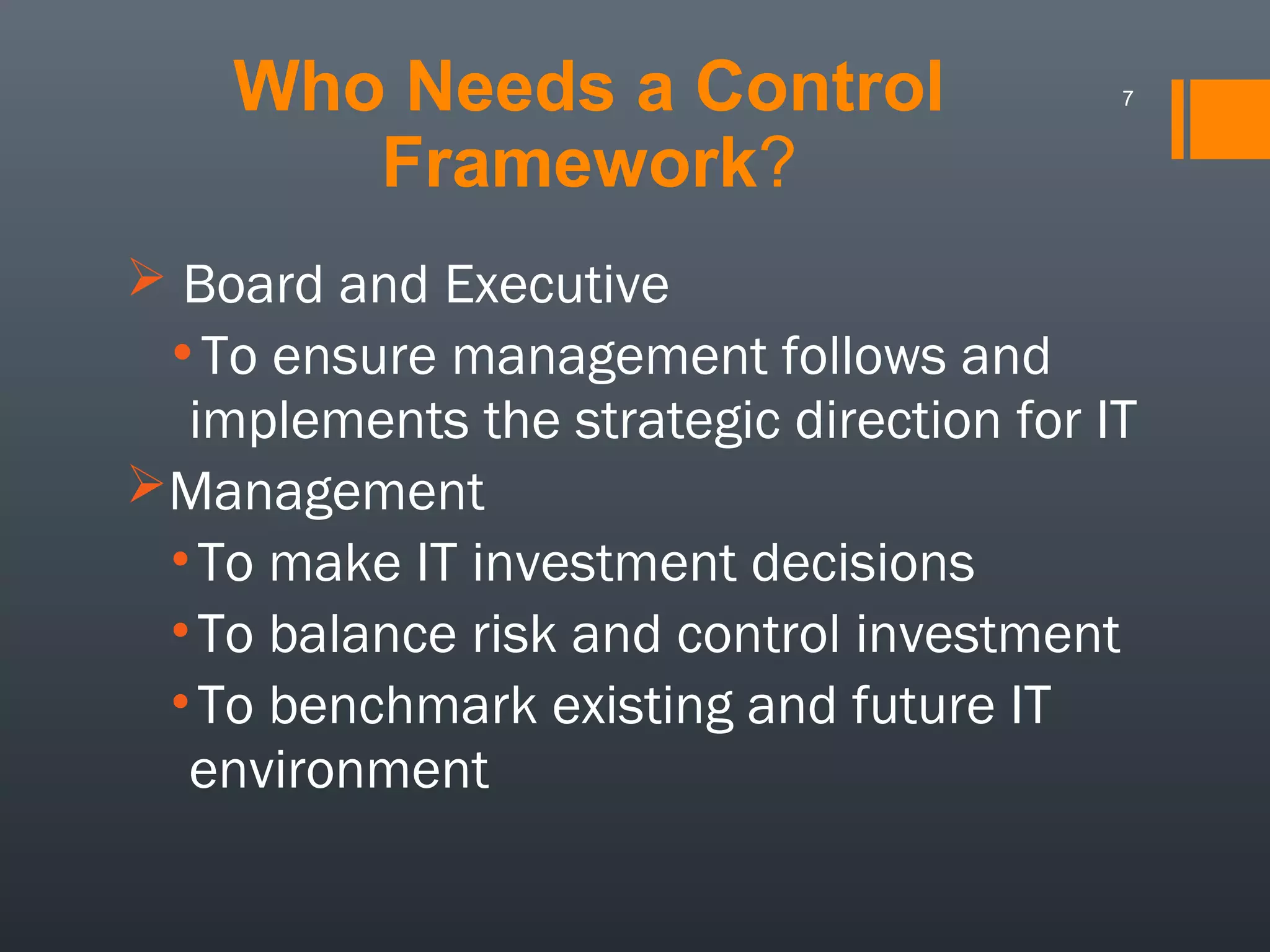 Who Needs a Control
Framework?

7

 Board and Executive

•To ensure management follows and
implements the strategic direction for IT
Management
•To make IT investment decisions
•To balance risk and control investment
•To benchmark existing and future IT
environment

 