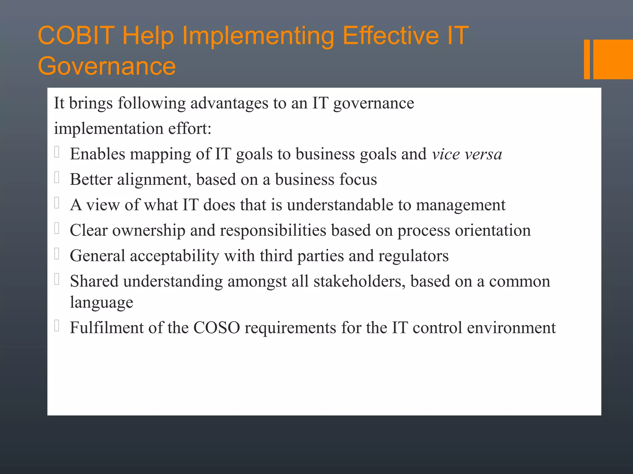COBIT Help Implementing Effective IT
Governance
It brings following advantages to an IT governance
implementation effort:
 Enables mapping of IT goals to business goals and vice versa
 Better alignment, based on a business focus
 A view of what IT does that is understandable to management
 Clear ownership and responsibilities based on process orientation
 General acceptability with third parties and regulators
 Shared understanding amongst all stakeholders, based on a common
language
 Fulfilment of the COSO requirements for the IT control environment

 