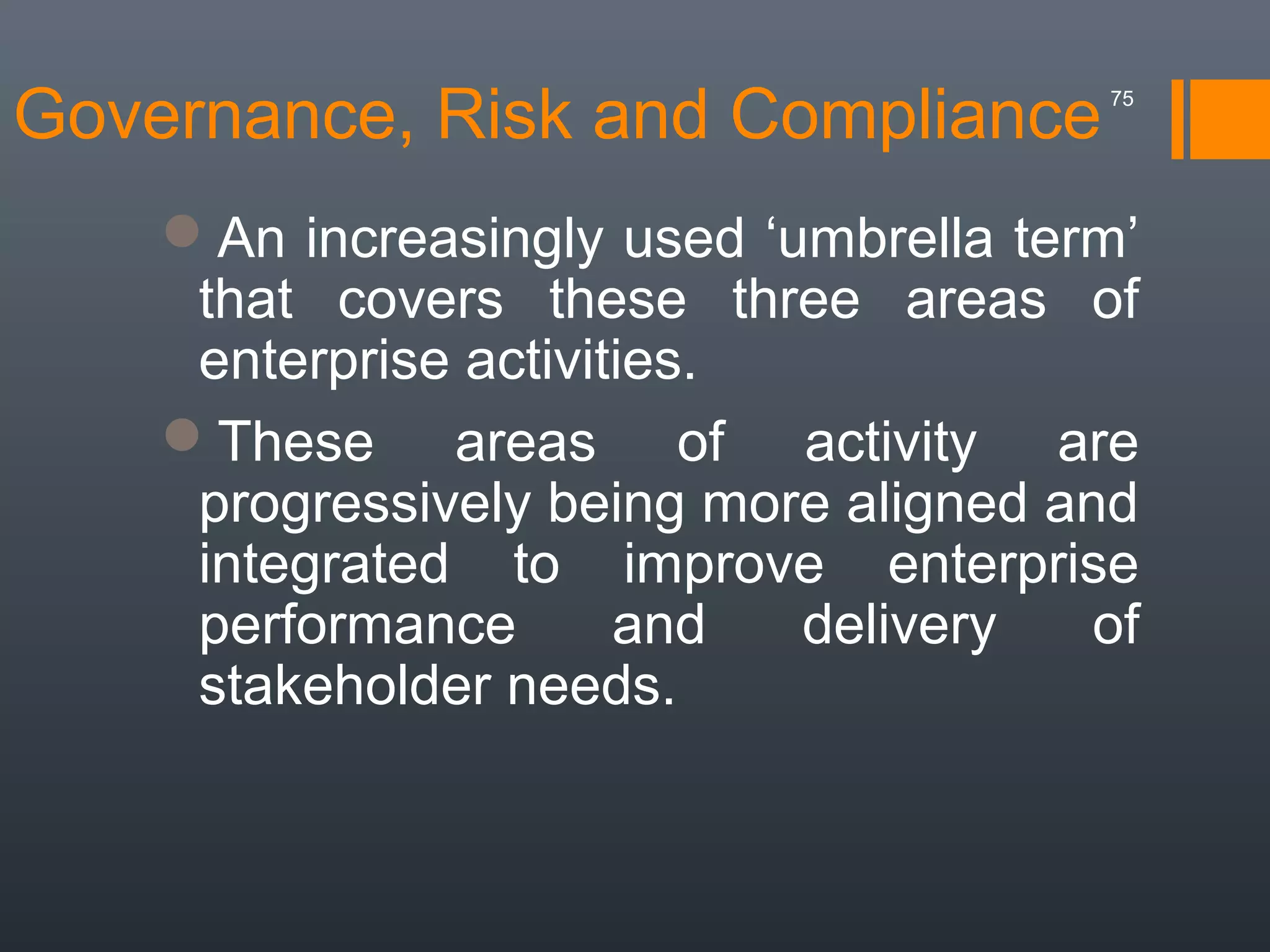 Governance, Risk and Compliance

75

An increasingly used ‘umbrella term’
that covers these three areas of
enterprise activities.
These areas of activity are
progressively being more aligned and
integrated to improve enterprise
performance
and
delivery
of
stakeholder needs.

 