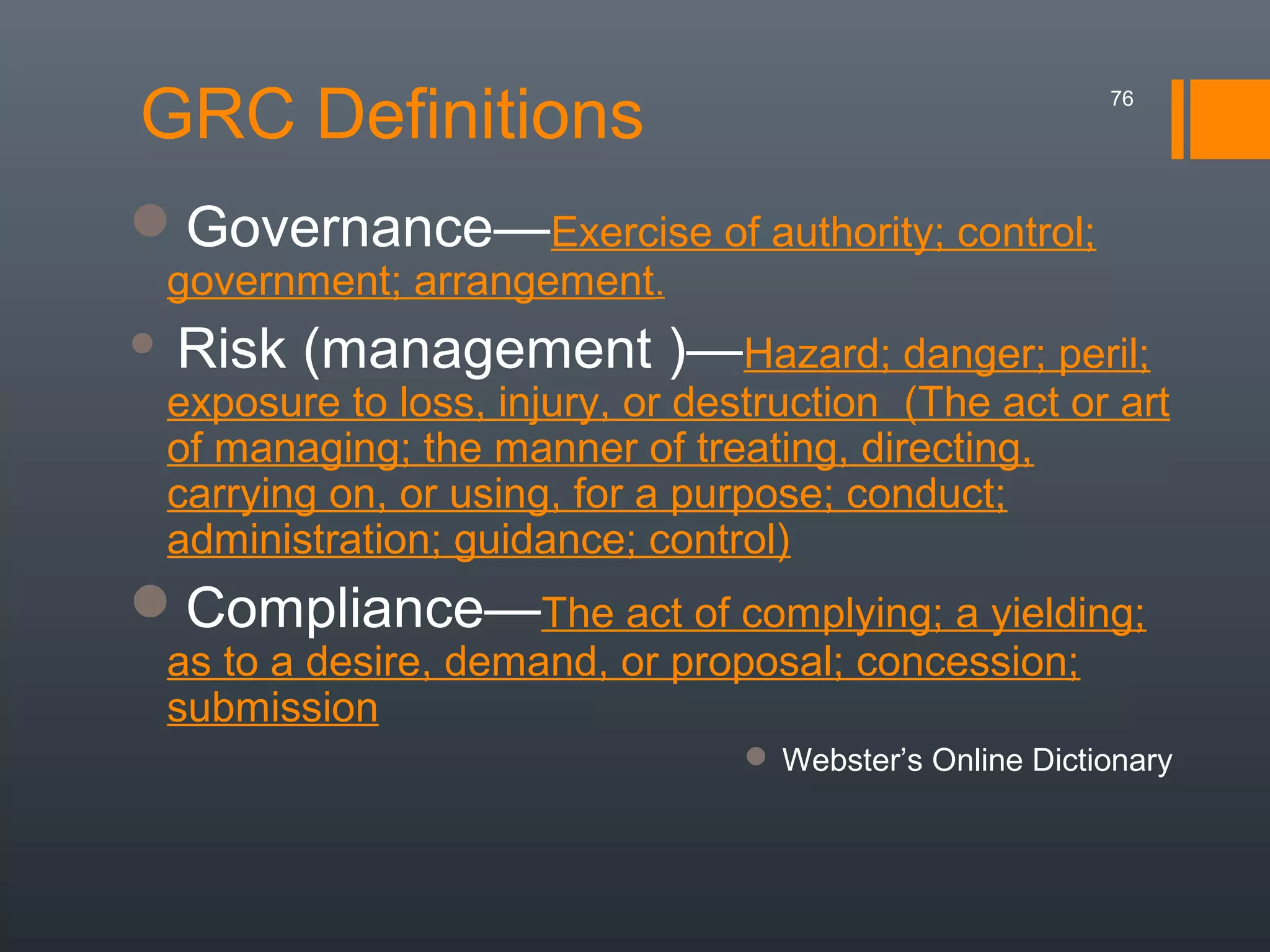 GRC Definitions

76

Governance—Exercise of authority; control;
government; arrangement.



Risk (management )—Hazard; danger; peril;

exposure to loss, injury, or destruction (The act or art
of managing; the manner of treating, directing,
carrying on, or using, for a purpose; conduct;
administration; guidance; control)

Compliance—The act of complying; a yielding;
as to a desire, demand, or proposal; concession;
submission

 Webster’s Online Dictionary

 