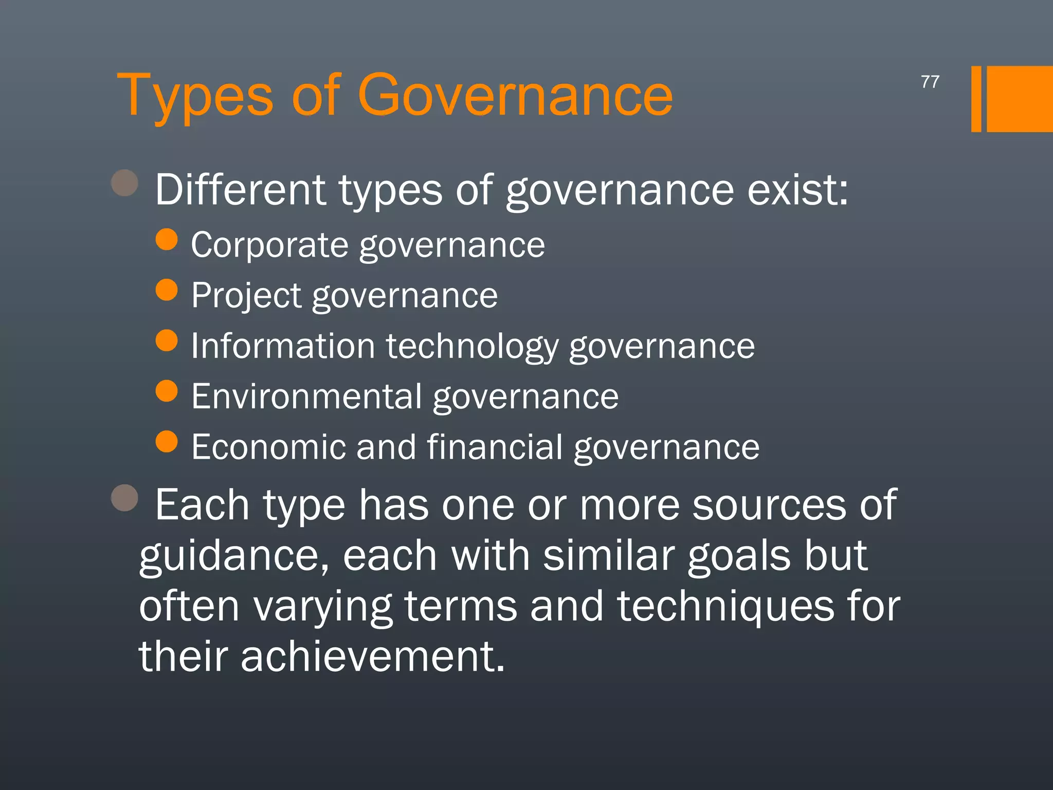 Types of Governance
Different types of governance exist:
Corporate governance
Project governance
Information technology governance
Environmental governance
Economic and financial governance

Each type has one or more sources of
guidance, each with similar goals but
often varying terms and techniques for
their achievement.

77

 