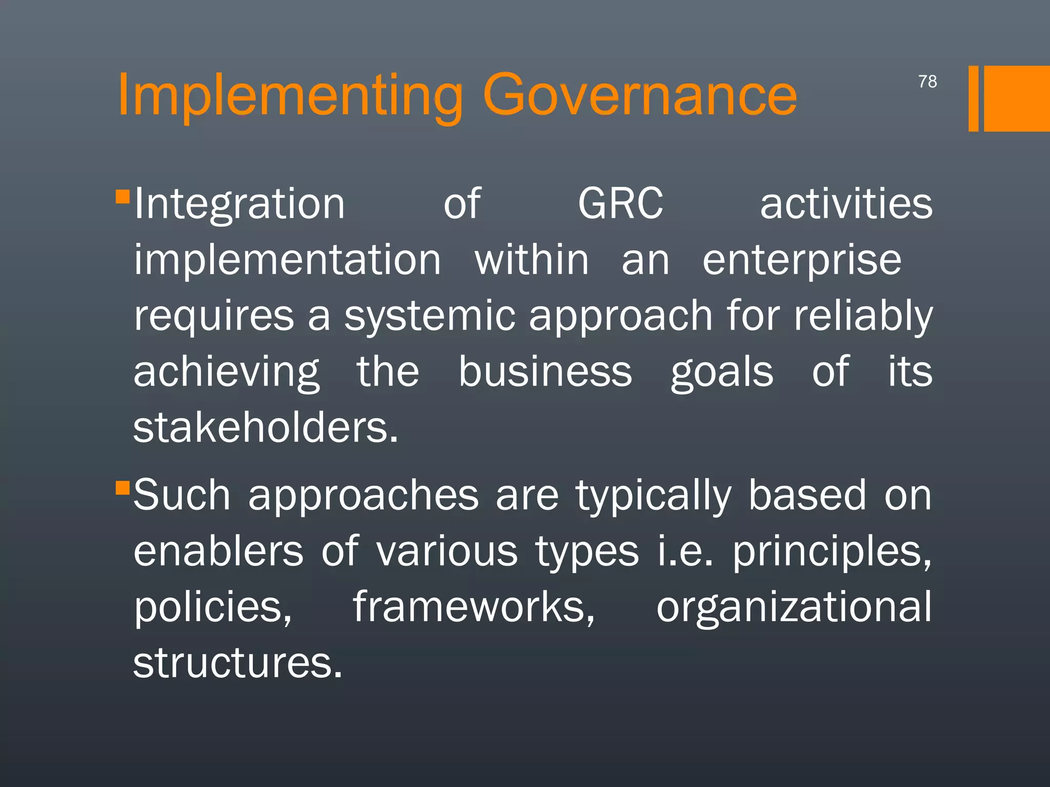 Implementing Governance

78

Integration
of
GRC
activities
implementation within an enterprise
requires a systemic approach for reliably
achieving the business goals of its
stakeholders.
Such approaches are typically based on
enablers of various types i.e. principles,
policies, frameworks, organizational
structures.

 