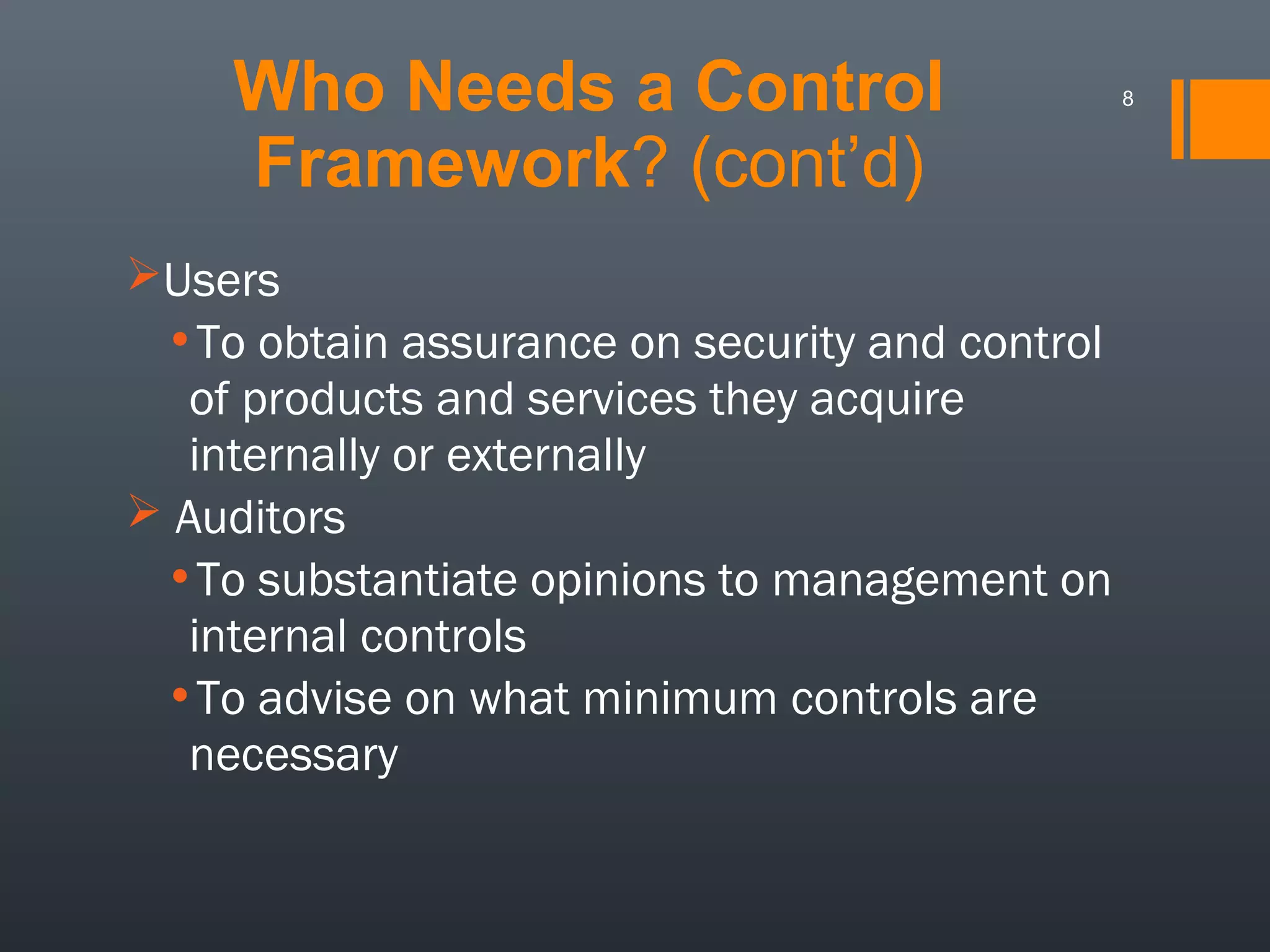 Who Needs a Control
Framework? (cont’d)
Users

•To obtain assurance on security and control
of products and services they acquire
internally or externally
 Auditors
•To substantiate opinions to management on
internal controls
•To advise on what minimum controls are
necessary

8

 