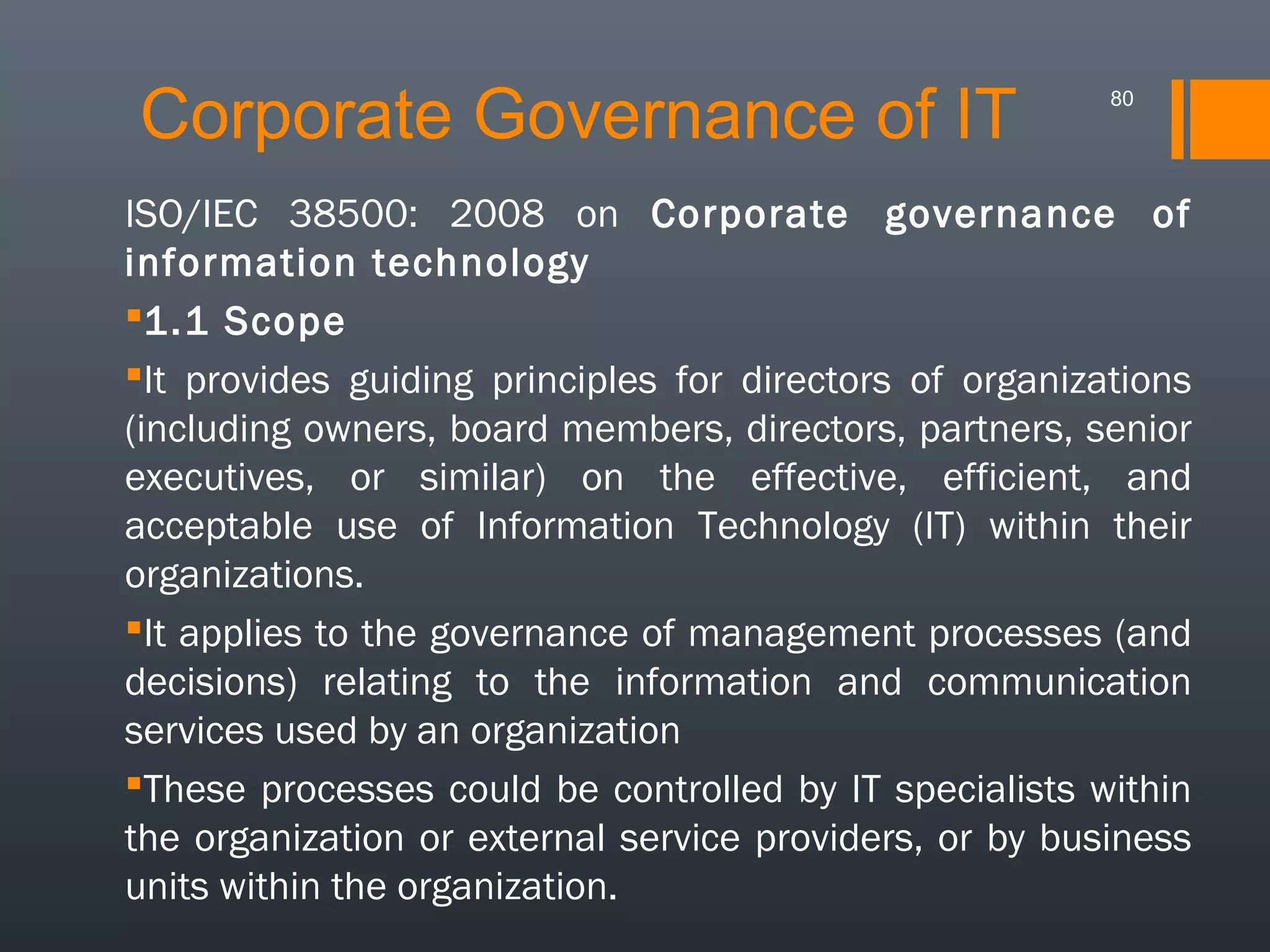 Corporate Governance of IT

80

ISO/IEC 38500: 2008 on Corporate governance of
information technology
1.1 Scope
It provides guiding principles for directors of organizations
(including owners, board members, directors, partners, senior
executives, or similar) on the effective, efficient, and
acceptable use of Information Technology (IT) within their
organizations.
It applies to the governance of management processes (and
decisions) relating to the information and communication
services used by an organization
These processes could be controlled by IT specialists within
the organization or external service providers, or by business
units within the organization.

 