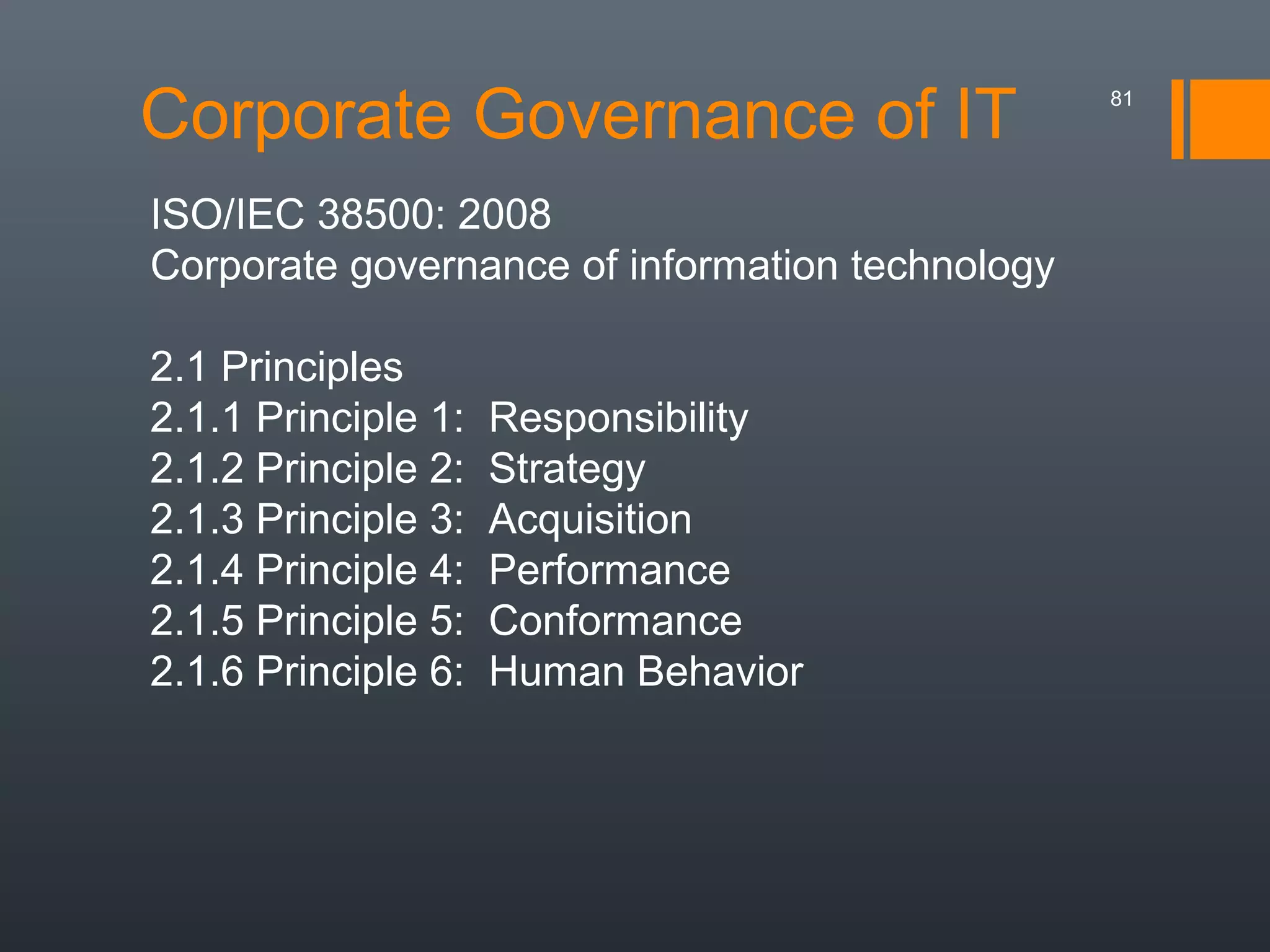 Corporate Governance of IT
ISO/IEC 38500: 2008
Corporate governance of information technology
2.1 Principles
2.1.1 Principle 1:
2.1.2 Principle 2:
2.1.3 Principle 3:
2.1.4 Principle 4:
2.1.5 Principle 5:
2.1.6 Principle 6:

Responsibility
Strategy
Acquisition
Performance
Conformance
Human Behavior

81

 