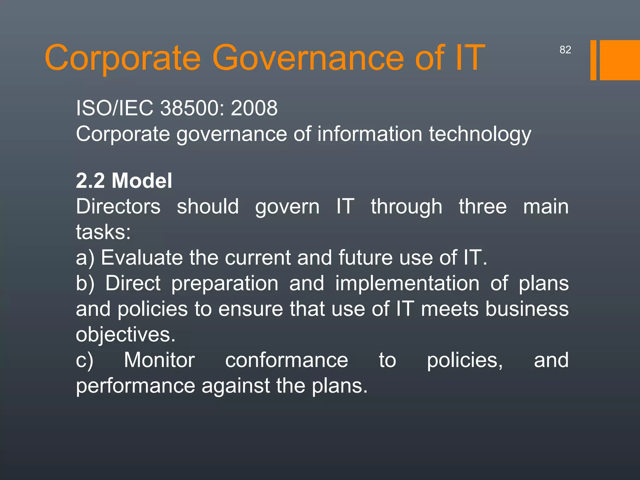 Corporate Governance of IT

82

ISO/IEC 38500: 2008
Corporate governance of information technology
2.2 Model
Directors should govern IT through three main
tasks:
a) Evaluate the current and future use of IT.
b) Direct preparation and implementation of plans
and policies to ensure that use of IT meets business
objectives.
c) Monitor conformance to policies, and
performance against the plans.

 