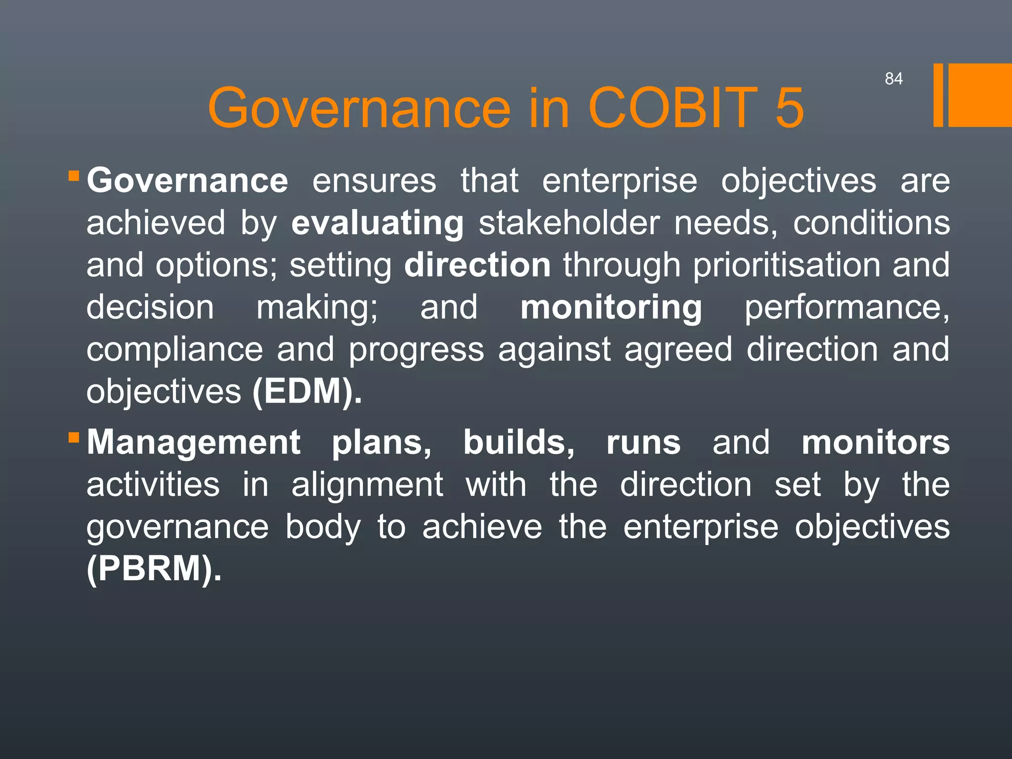 Governance in COBIT 5

84

 Governance ensures that enterprise objectives are
achieved by evaluating stakeholder needs, conditions
and options; setting direction through prioritisation and
decision making; and monitoring performance,
compliance and progress against agreed direction and
objectives (EDM).
 Management plans, builds, runs and monitors
activities in alignment with the direction set by the
governance body to achieve the enterprise objectives
(PBRM).

 