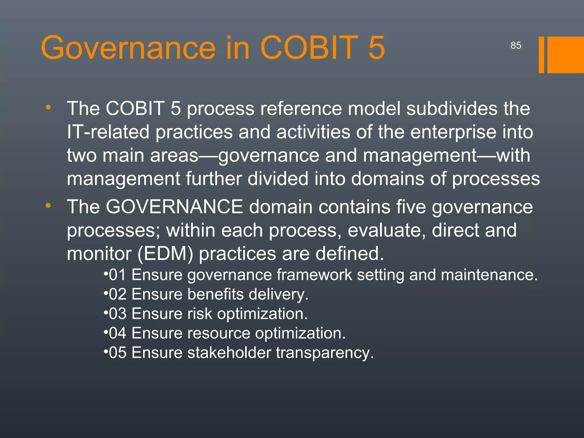 Governance in COBIT 5

85

• The COBIT 5 process reference model subdivides the
IT-related practices and activities of the enterprise into
two main areas—governance and management—with
management further divided into domains of processes
• The GOVERNANCE domain contains five governance
processes; within each process, evaluate, direct and
monitor (EDM) practices are defined.
•01 Ensure governance framework setting and maintenance.
•02 Ensure benefits delivery.
•03 Ensure risk optimization.
•04 Ensure resource optimization.
•05 Ensure stakeholder transparency.

 