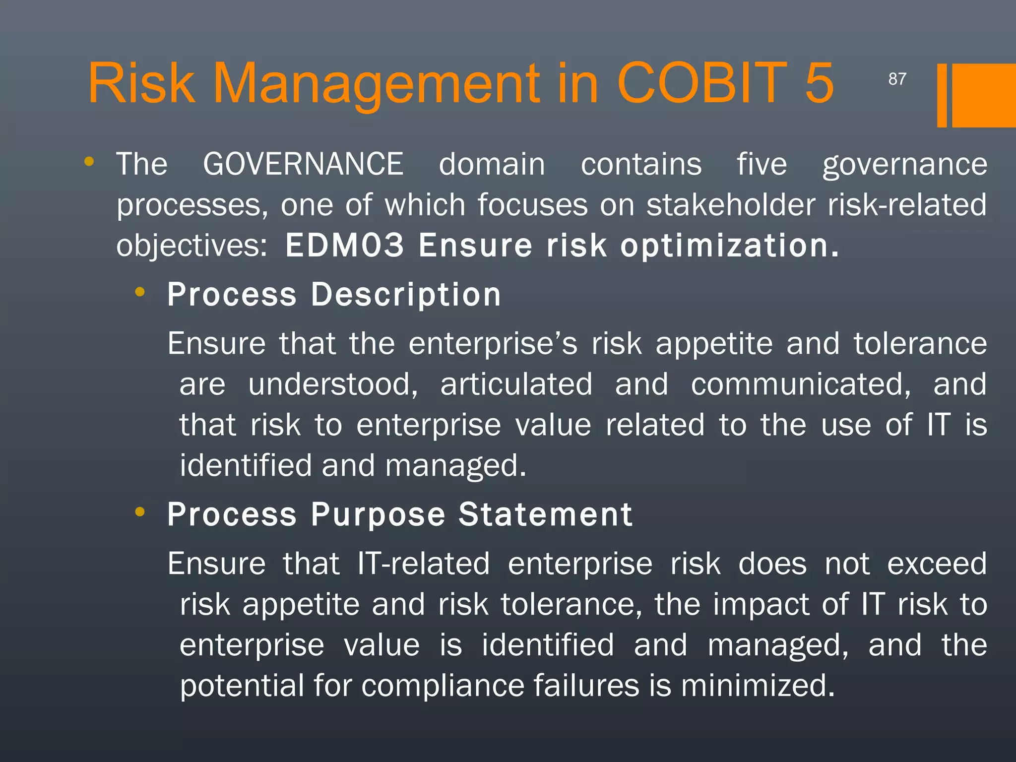 Risk Management in COBIT 5

87

• The GOVERNANCE domain contains five governance
processes, one of which focuses on stakeholder risk-related
objectives: EDM03 Ensure risk optimization.
• Process Description
Ensure that the enterprise’s risk appetite and tolerance
are understood, articulated and communicated, and
that risk to enterprise value related to the use of IT is
identified and managed.
• Process Purpose Statement
Ensure that IT-related enterprise risk does not exceed
risk appetite and risk tolerance, the impact of IT risk to
enterprise value is identified and managed, and the
potential for compliance failures is minimized.

 