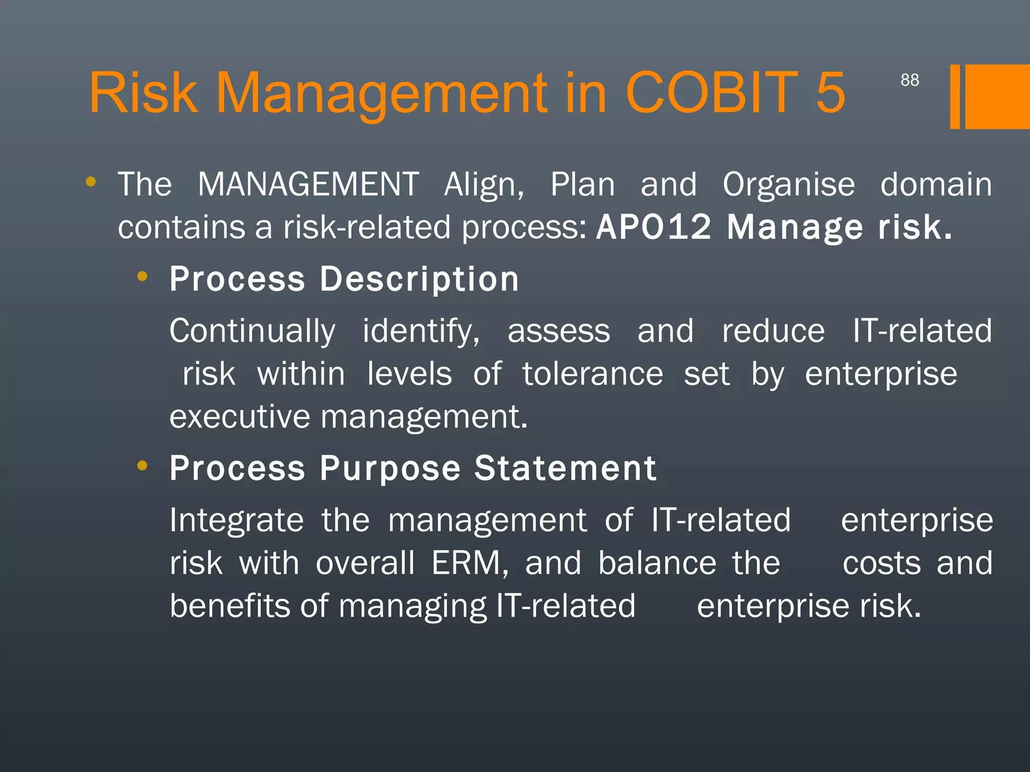 Risk Management in COBIT 5

88

• The MANAGEMENT Align, Plan and Organise domain
contains a risk-related process: APO12 Manage risk.
• Process Description
Continually identify, assess and reduce IT-related
risk within levels of tolerance set by enterprise
executive management.
• Process Purpose Statement
Integrate the management of IT-related enterprise
risk with overall ERM, and balance the
costs and
benefits of managing IT-related
enterprise risk.

 