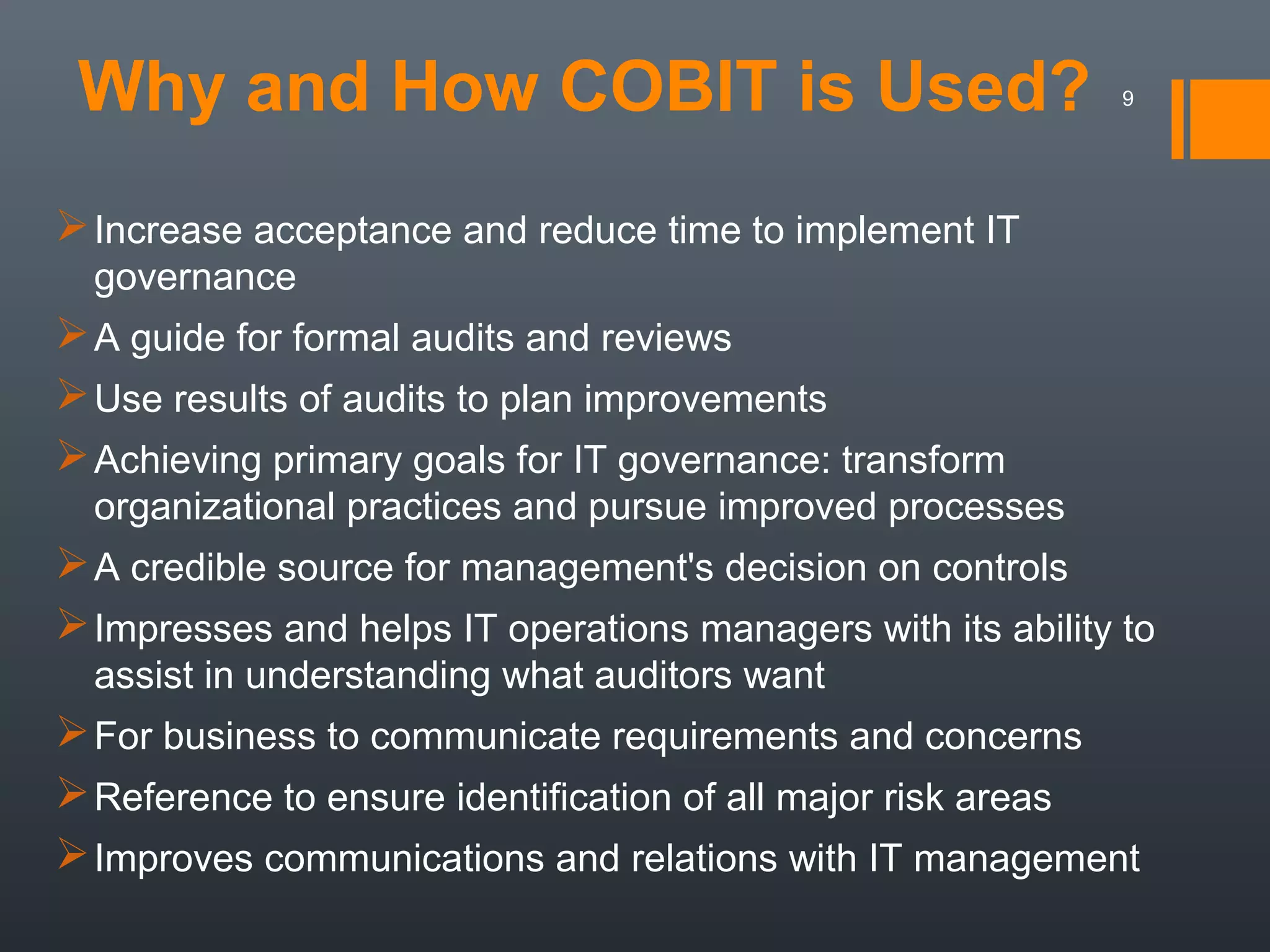 Why and How COBIT is Used?

9

 Increase acceptance and reduce time to implement IT
governance

 A guide for formal audits and reviews
 Use results of audits to plan improvements
 Achieving primary goals for IT governance: transform
organizational practices and pursue improved processes

 A credible source for management's decision on controls
 Impresses and helps IT operations managers with its ability to
assist in understanding what auditors want

 For business to communicate requirements and concerns
 Reference to ensure identification of all major risk areas
 Improves communications and relations with IT management

 