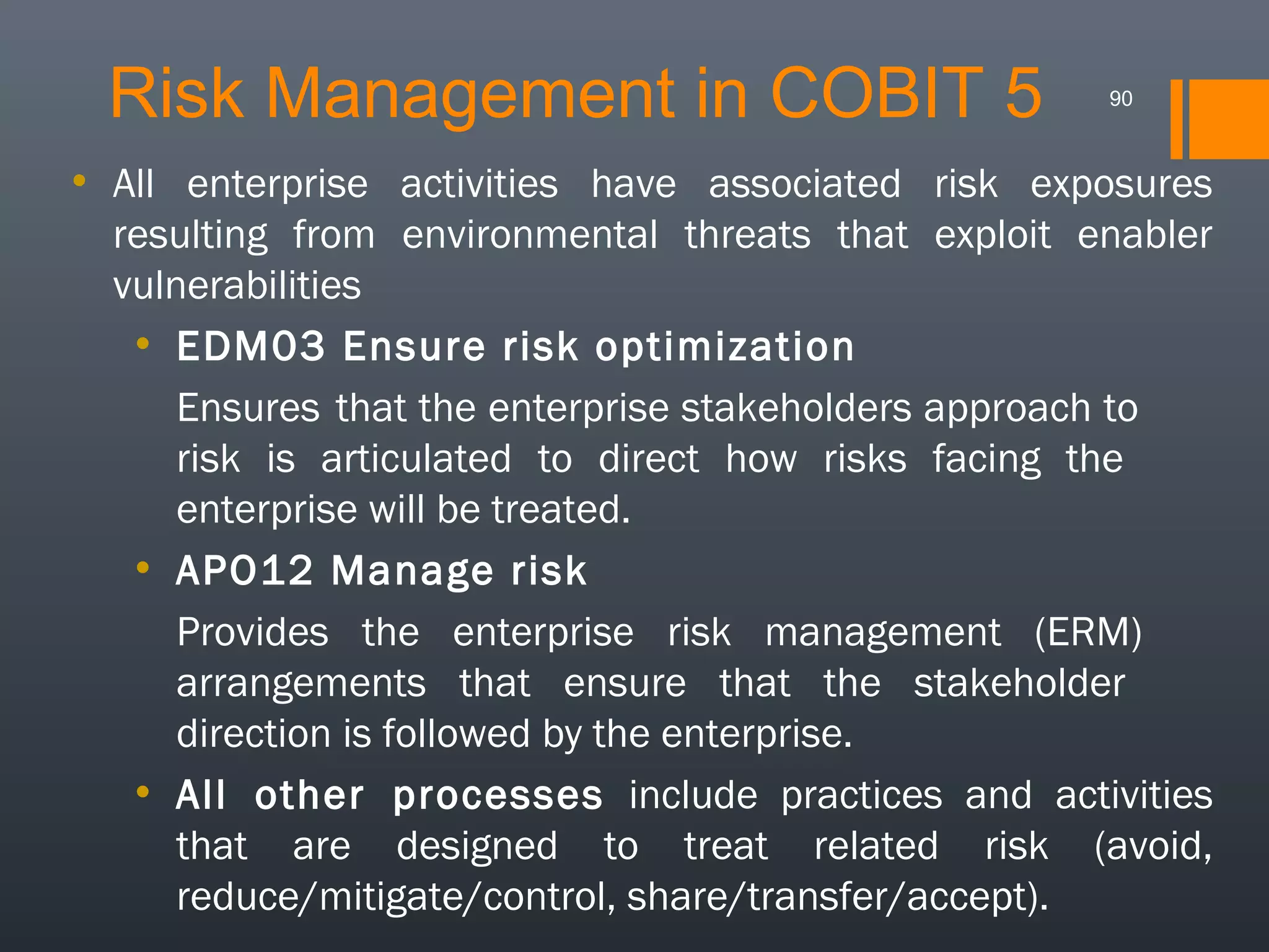 Risk Management in COBIT 5

90

• All enterprise activities have associated risk exposures
resulting from environmental threats that exploit enabler
vulnerabilities
• EDM03 Ensure risk optimization
Ensures that the enterprise stakeholders approach to
risk is articulated to direct how risks facing the
enterprise will be treated.
• APO12 Manage risk
Provides the enterprise risk management (ERM)
arrangements that ensure that the stakeholder
direction is followed by the enterprise.
• All other processes include practices and activities
that are designed to treat related risk (avoid,
reduce/mitigate/control, share/transfer/accept).

 