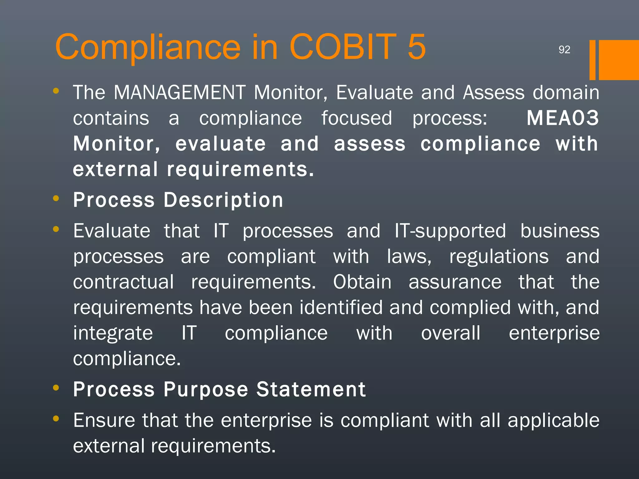 Compliance in COBIT 5

92

• The MANAGEMENT Monitor, Evaluate and Assess domain
contains a compliance focused process:
MEA03
Monitor, evaluate and assess compliance with
external requirements.
• Process Description
• Evaluate that IT processes and IT-supported business
processes are compliant with laws, regulations and
contractual requirements. Obtain assurance that the
requirements have been identified and complied with, and
integrate IT compliance with overall enterprise
compliance.
• Process Purpose Statement
• Ensure that the enterprise is compliant with all applicable
external requirements.

 