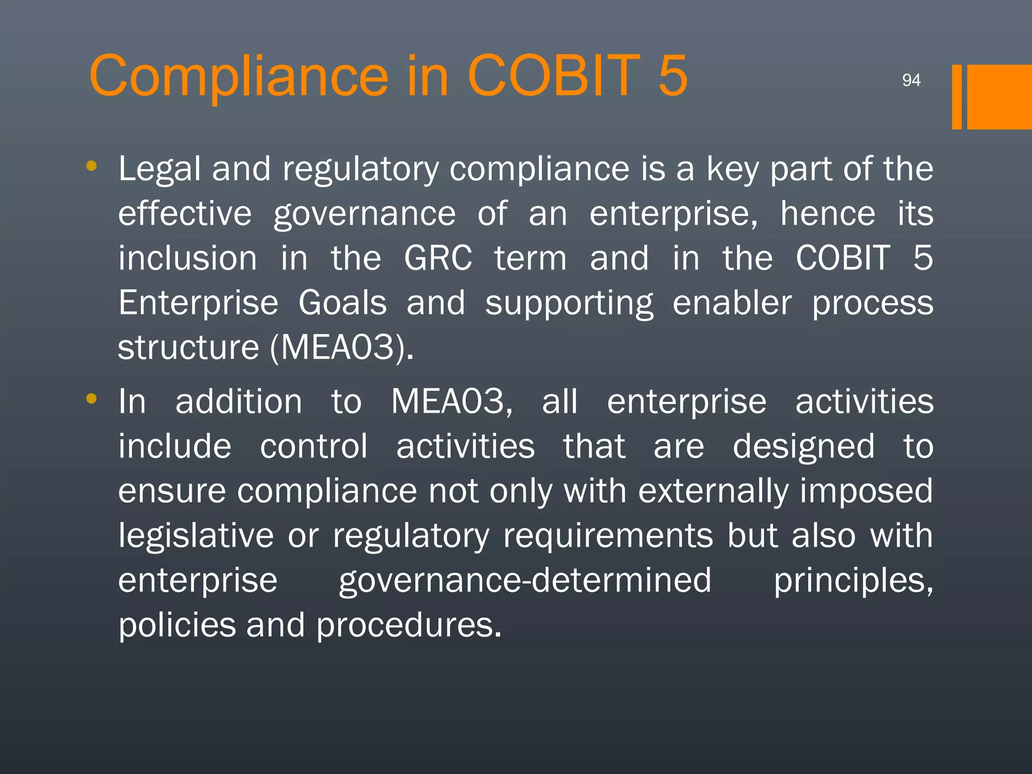 Compliance in COBIT 5

94

• Legal and regulatory compliance is a key part of the
effective governance of an enterprise, hence its
inclusion in the GRC term and in the COBIT 5
Enterprise Goals and supporting enabler process
structure (MEA03).
• In addition to MEA03, all enterprise activities
include control activities that are designed to
ensure compliance not only with externally imposed
legislative or regulatory requirements but also with
enterprise
governance-determined
principles,
policies and procedures.

 