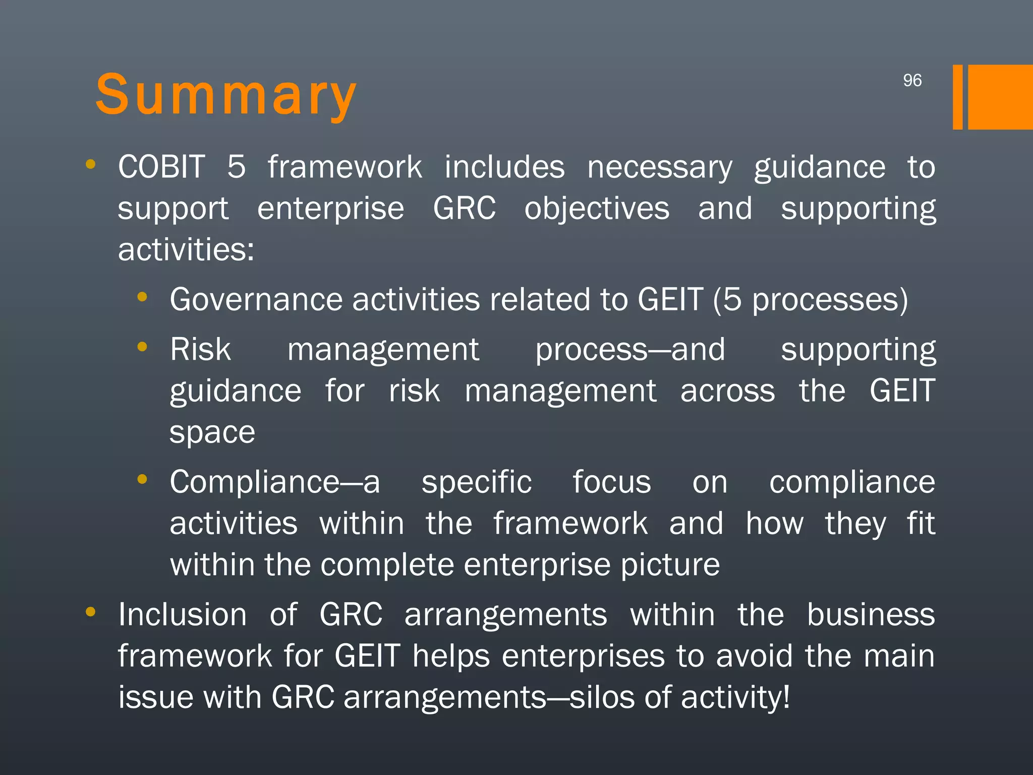 Summary

96

• COBIT 5 framework includes necessary guidance to
support enterprise GRC objectives and supporting
activities:
• Governance activities related to GEIT (5 processes)
• Risk
management
process—and
supporting
guidance for risk management across the GEIT
space
• Compliance—a specific focus on compliance
activities within the framework and how they fit
within the complete enterprise picture
• Inclusion of GRC arrangements within the business
framework for GEIT helps enterprises to avoid the main
issue with GRC arrangements—silos of activity!

 