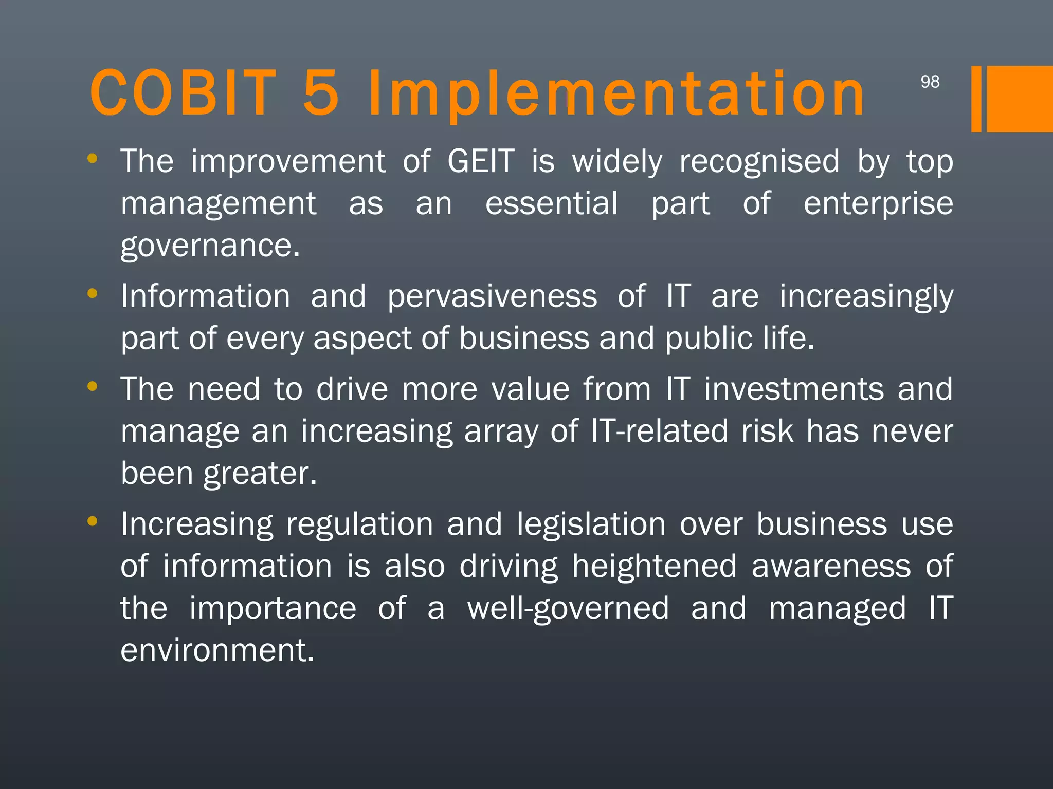 COBIT 5 Implementation

98

• The improvement of GEIT is widely recognised by top
management as an essential part of enterprise
governance.
• Information and pervasiveness of IT are increasingly
part of every aspect of business and public life.
• The need to drive more value from IT investments and
manage an increasing array of IT-related risk has never
been greater.
• Increasing regulation and legislation over business use
of information is also driving heightened awareness of
the importance of a well-governed and managed IT
environment.

 