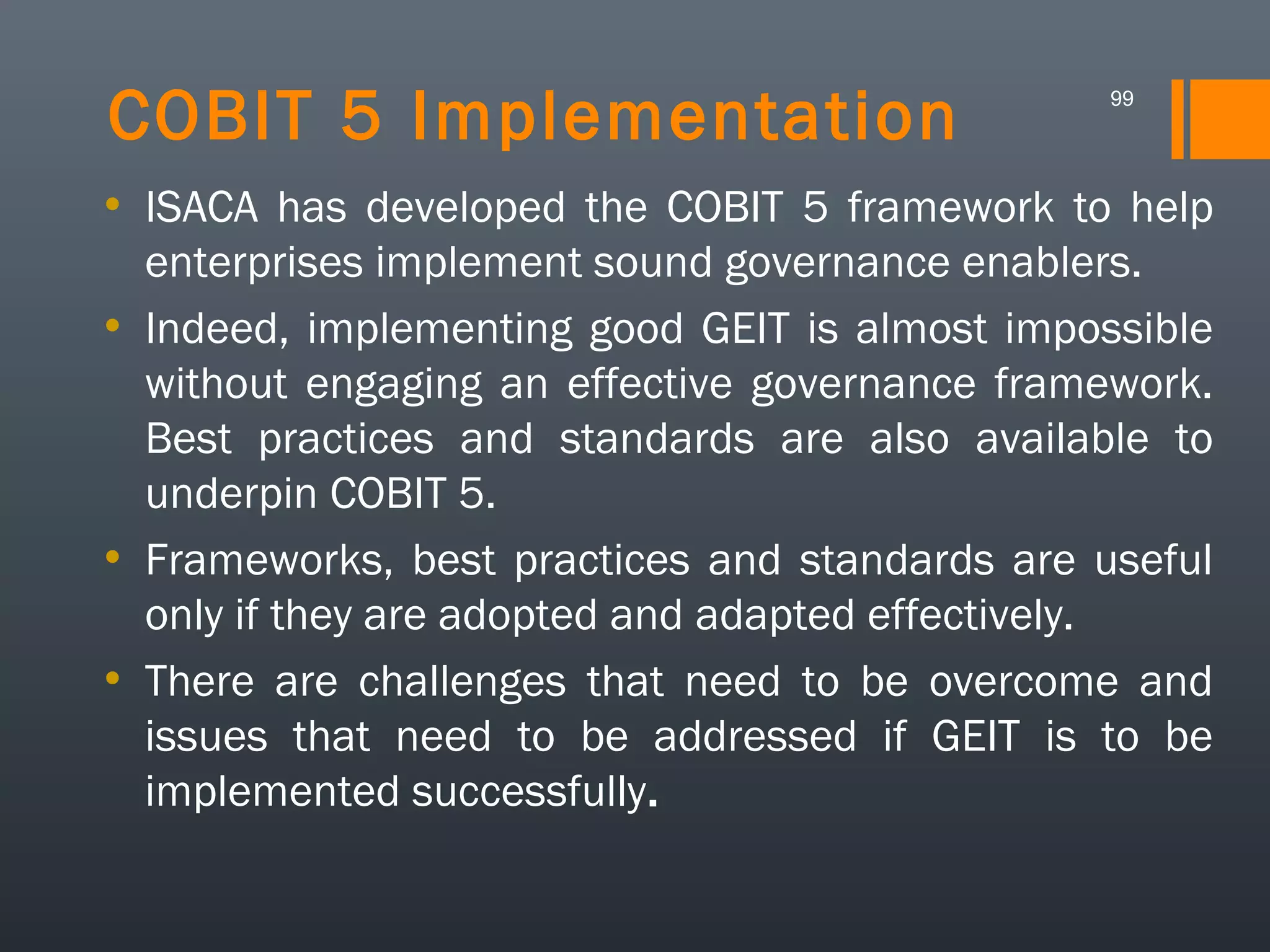 COBIT 5 Implementation

99

• ISACA has developed the COBIT 5 framework to help
enterprises implement sound governance enablers.
• Indeed, implementing good GEIT is almost impossible
without engaging an effective governance framework.
Best practices and standards are also available to
underpin COBIT 5.
• Frameworks, best practices and standards are useful
only if they are adopted and adapted effectively.
• There are challenges that need to be overcome and
issues that need to be addressed if GEIT is to be
implemented successfully.

 