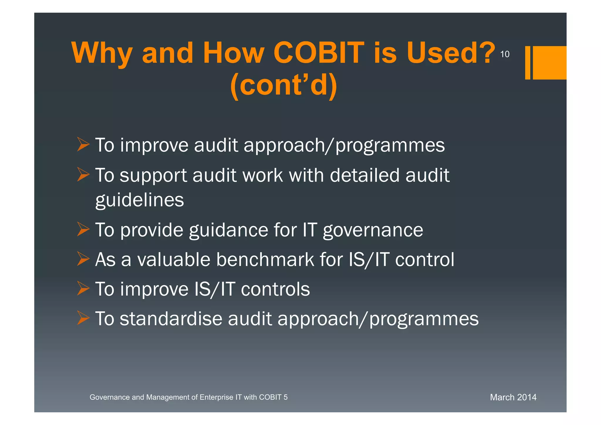 March 2014Governance and Management of Enterprise IT with COBIT 5
 To improve audit approach/programmes
 To support audit work with detailed audit
guidelines
 To provide guidance for IT governance
 As a valuable benchmark for IS/IT control
 To improve IS/IT controls
 To standardise audit approach/programmes
Why and How COBIT is Used?
(cont’d)
10
 