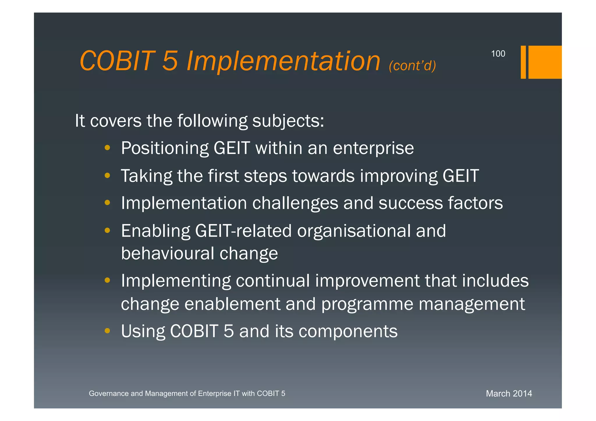 March 2014Governance and Management of Enterprise IT with COBIT 5
COBIT 5 Implementation (cont’d)
100
It covers the following subjects:
• Positioning GEIT within an enterprise
• Taking the first steps towards improving GEIT
• Implementation challenges and success factors
• Enabling GEIT-related organisational and
behavioural change
• Implementing continual improvement that
includes change enablement and programme
management
• Using COBIT 5 and its components
 
