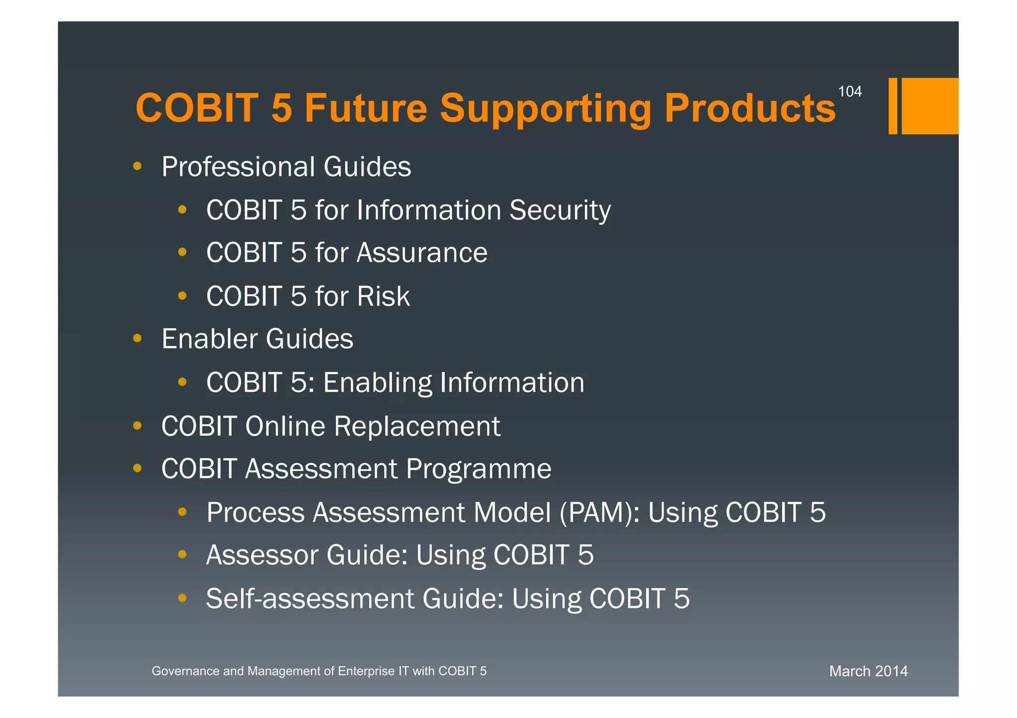March 2014Governance and Management of Enterprise IT with COBIT 5
COBIT 5 Future Supporting Products
104
• Professional Guides
• COBIT 5 for Information Security
• COBIT 5 for Assurance
• COBIT 5 for Risk
• Enabler Guides
• COBIT 5: Enabling Information
• COBIT Online Replacement
• COBIT Assessment Programme
• Process Assessment Model (PAM): Using COBIT 5
• Assessor Guide: Using COBIT 5
• Self-assessment Guide: Using COBIT 5
 