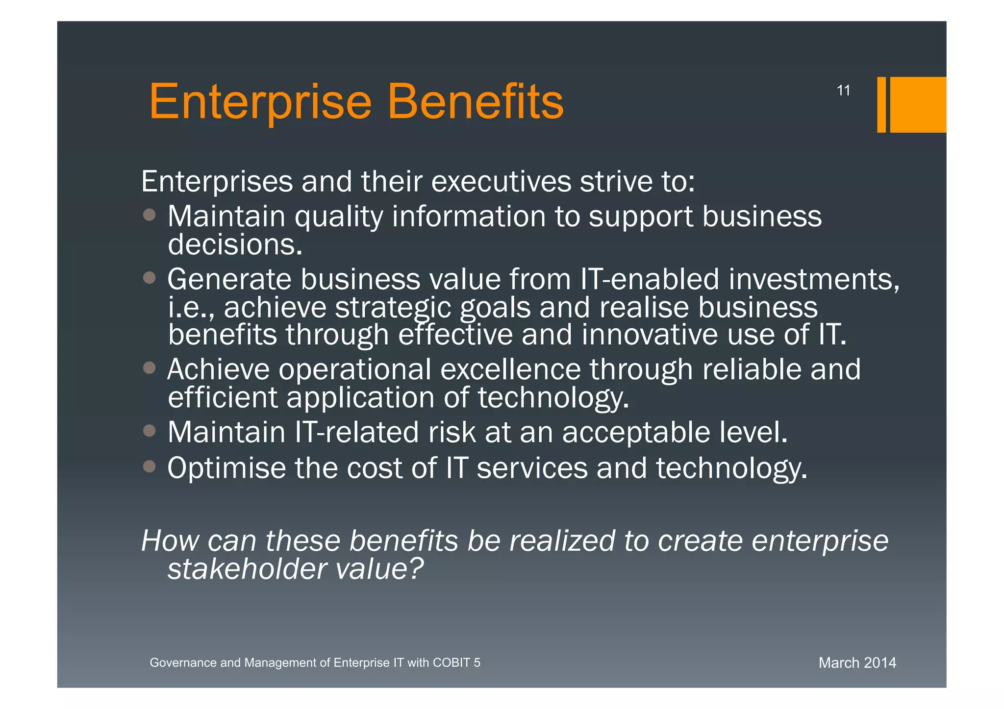 March 2014Governance and Management of Enterprise IT with COBIT 5
Enterprise Benefits
Enterprises and their executives strive to:
 Maintain quality information to support business
decisions.
 Generate business value from IT-enabled
investments, i.e., achieve strategic goals and
realise business benefits through effective and
innovative use of IT.
 Achieve operational excellence through reliable and
efficient application of technology.
 Maintain IT-related risk at an acceptable level.
 Optimise the cost of IT services and technology.
How can these benefits be realized to create
enterprise stakeholder value?
11
 