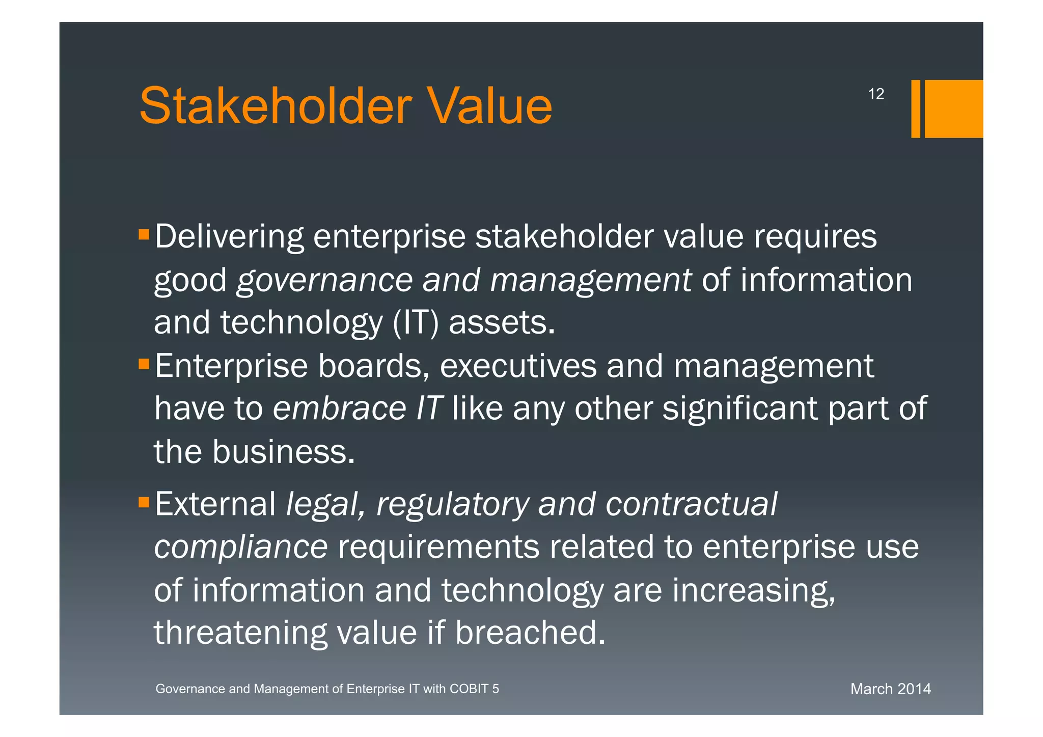 March 2014Governance and Management of Enterprise IT with COBIT 5
Stakeholder Value
Delivering enterprise stakeholder value requires
good governance and management of
information and technology (IT) assets.
Enterprise boards, executives and management
have to embrace IT like any other significant part
of the business.
External legal, regulatory and contractual
compliance requirements related to enterprise
use of information and technology are
increasing, threatening value if breached.
12
 