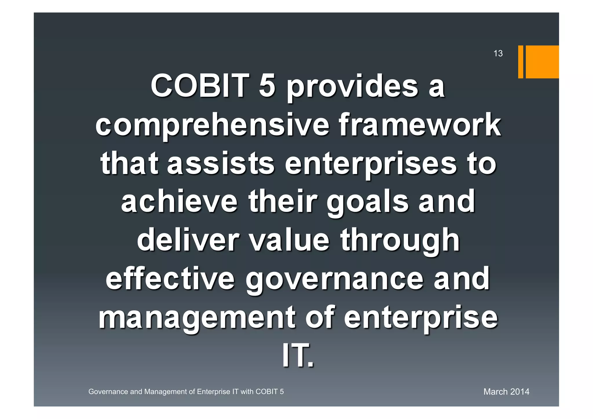 March 2014Governance and Management of Enterprise IT with COBIT 5
COBIT 5 provides a
comprehensive framework
that assists enterprises
to achieve their goals and
deliver value through
effective governance and
management of enterprise
IT.
13
 