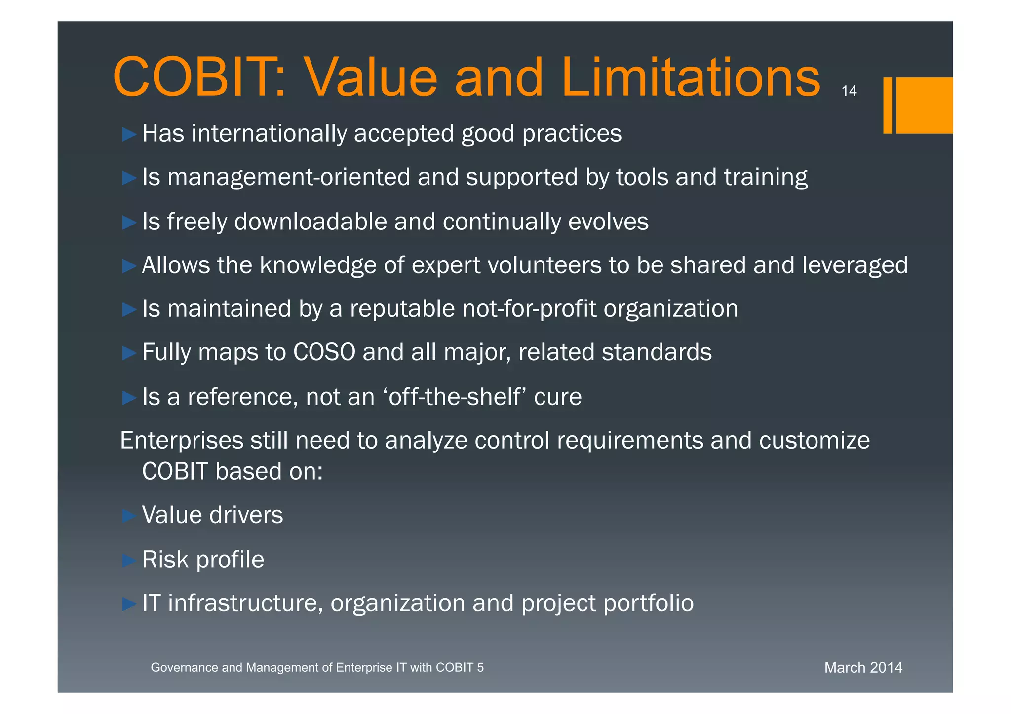 March 2014Governance and Management of Enterprise IT with COBIT 5
►Has internationally accepted good practices
►Is management-oriented and supported by tools and training
►Is freely downloadable and continually evolves
►Allows the knowledge of expert volunteers to be shared and
leveraged
►Is maintained by a reputable not-for-profit organization
►Fully maps to COSO and all major, related standards
►Is a reference, not an ‘off-the-shelf’ cure
Enterprises still need to analyze control requirements and customize
COBIT based on:
►Value drivers
►Risk profile
►IT infrastructure, organization and project portfolio
COBIT: Value and Limitations 14
 