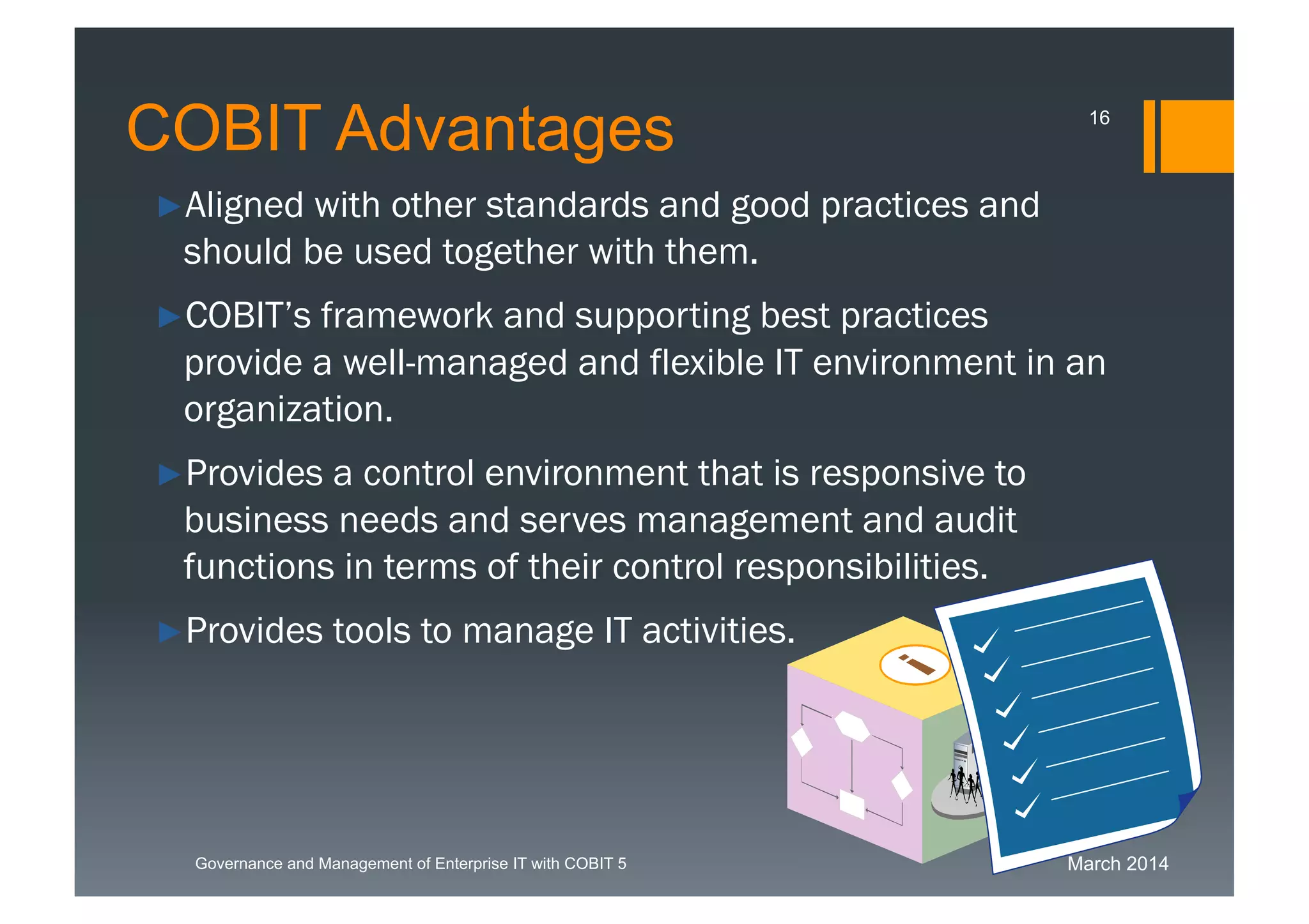 March 2014Governance and Management of Enterprise IT with COBIT 5
►Aligned with other standards and good practices and
should be used together with them.
►COBIT’s framework and supporting best practices
provide a well-managed and flexible IT environment in
an organization.
►Provides a control environment that is responsive to
business needs and serves management and audit
functions in terms of their control responsibilities.
►Provides tools to manage IT activities.
COBIT Advantages 16
 
