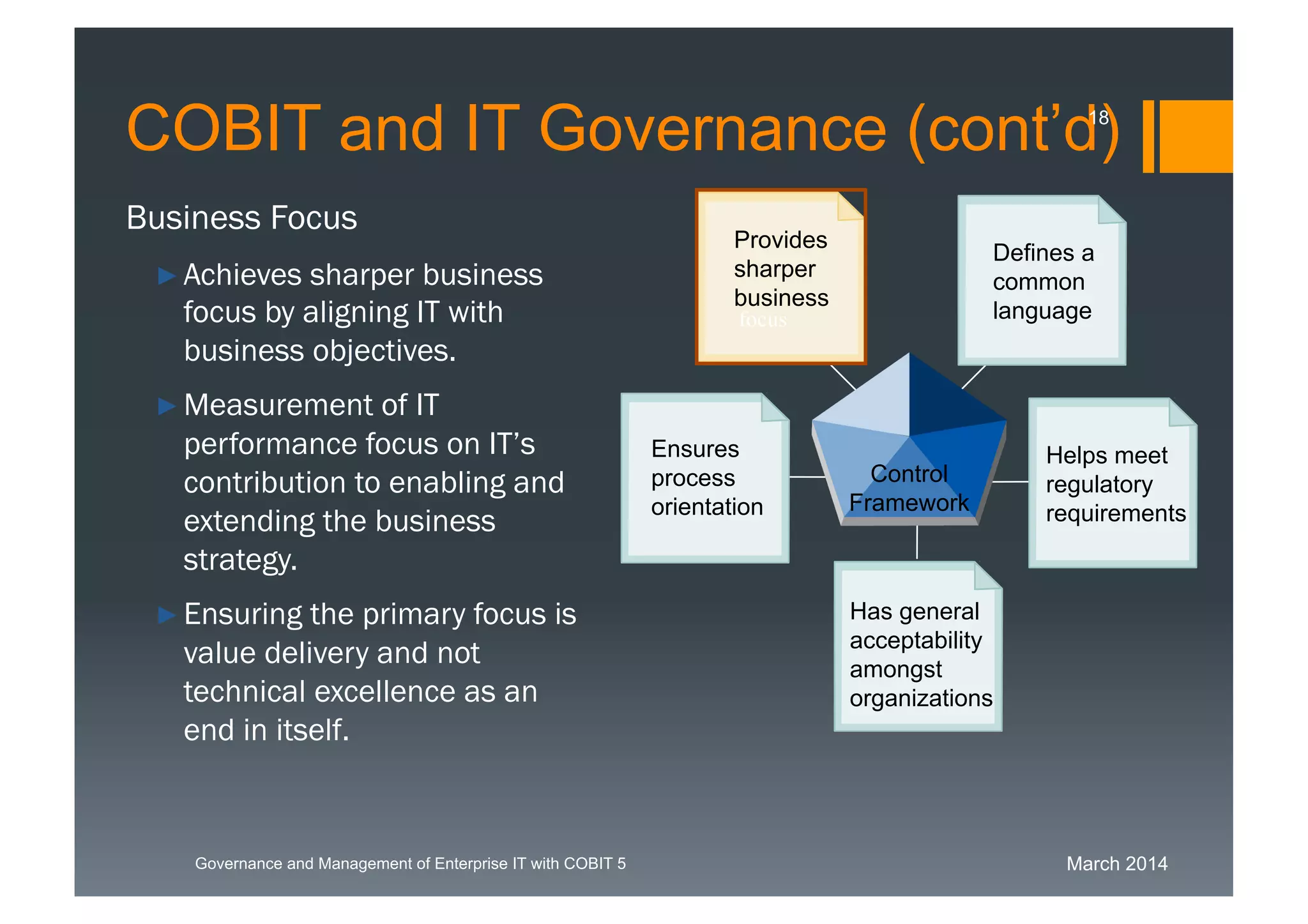 March 2014Governance and Management of Enterprise IT with COBIT 5
Business Focus
►Achieves sharper business
focus by aligning IT with
business objectives.
►Measurement of IT
performance focus on IT’s
contribution to enabling and
extending the business
strategy.
►Ensuring the primary focus
is value delivery and not
technical excellence as an
end in itself.
Has general
acceptability
amongst
organizations
Defines a
common
language
Ensures
process
orientation
Helps meet
regulatory
requirements
Provides
sharper
business
Control
Framework
focus
COBIT and IT Governance (cont’d)18
 