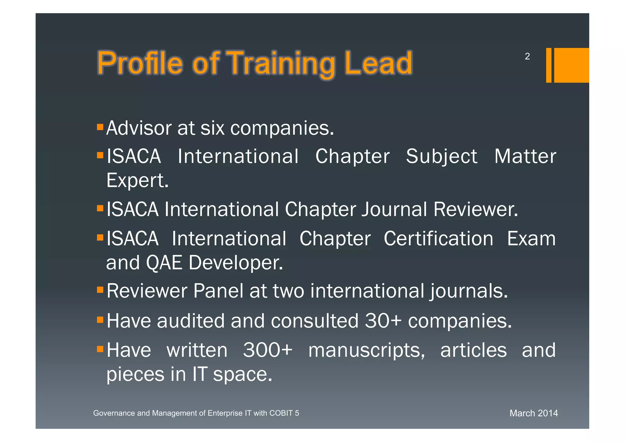 March 2014Governance and Management of Enterprise IT with COBIT 5
Profile of Training Lead
Advisor at six companies.
ISACA International Chapter Subject Matter
Expert.
ISACA International Chapter Journal Reviewer.
ISACA International Chapter Certification
Exam and QAE Developer.
Reviewer Panel at two international journals.
Have audited and consulted 30+ companies.
Have written 300+ manuscripts, articles and
pieces in IT space.
2
 
