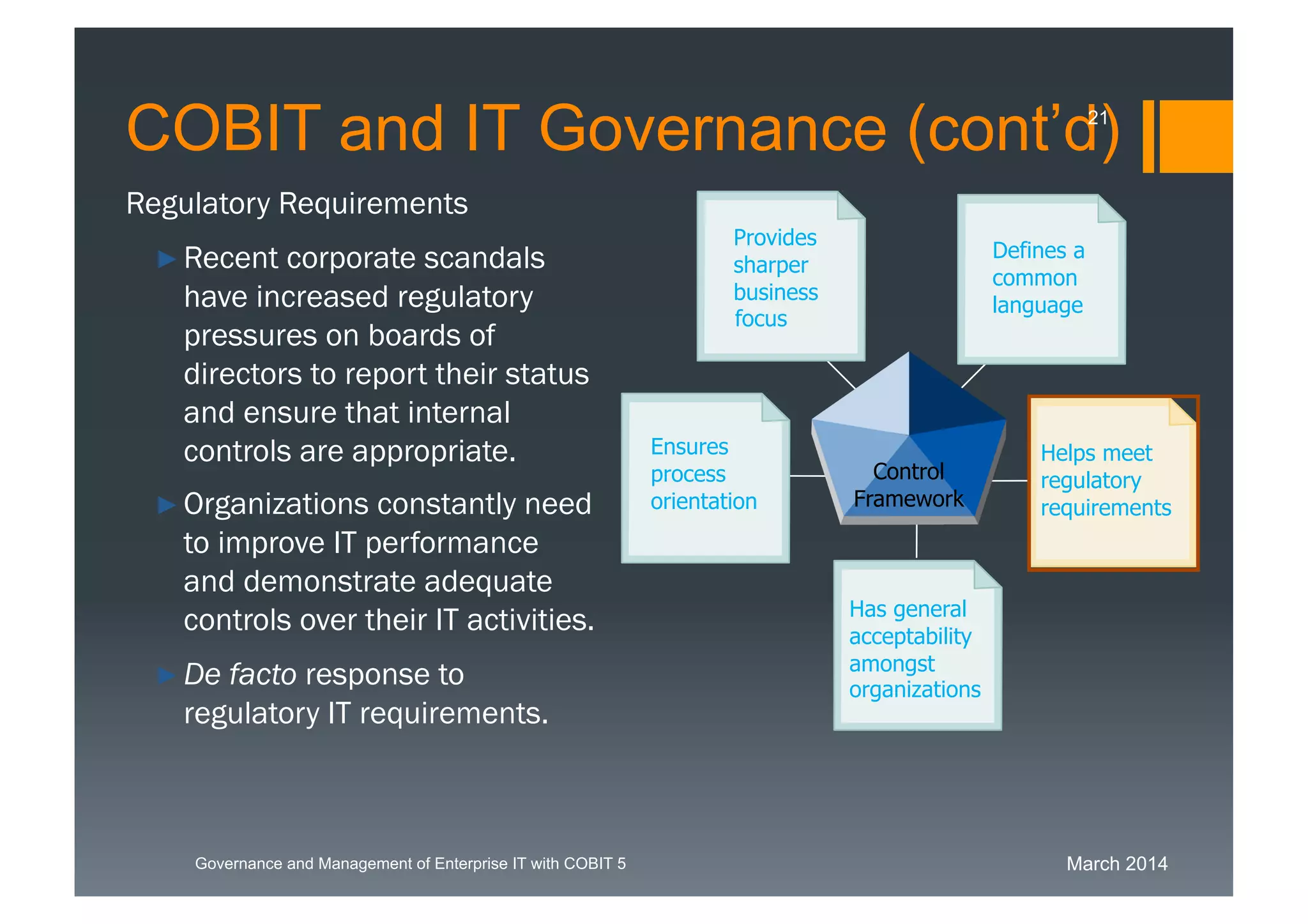 March 2014Governance and Management of Enterprise IT with COBIT 5
Regulatory Requirements
►Recent corporate scandals
have increased regulatory
pressures on boards of
directors to report their
status and ensure that
internal controls are
appropriate.
►Organizations constantly
need to improve IT
performance and
demonstrate adequate
controls over their IT
activities.
►De facto response to
regulatory IT requirements.
Has general
acceptability
amongst
organizations
Defines a
common
language
Provides
sharper
business
Ensures
process
orientation
Helps meet
regulatory
requirements
Control
Framework
focus
COBIT and IT Governance (cont’d)21
 