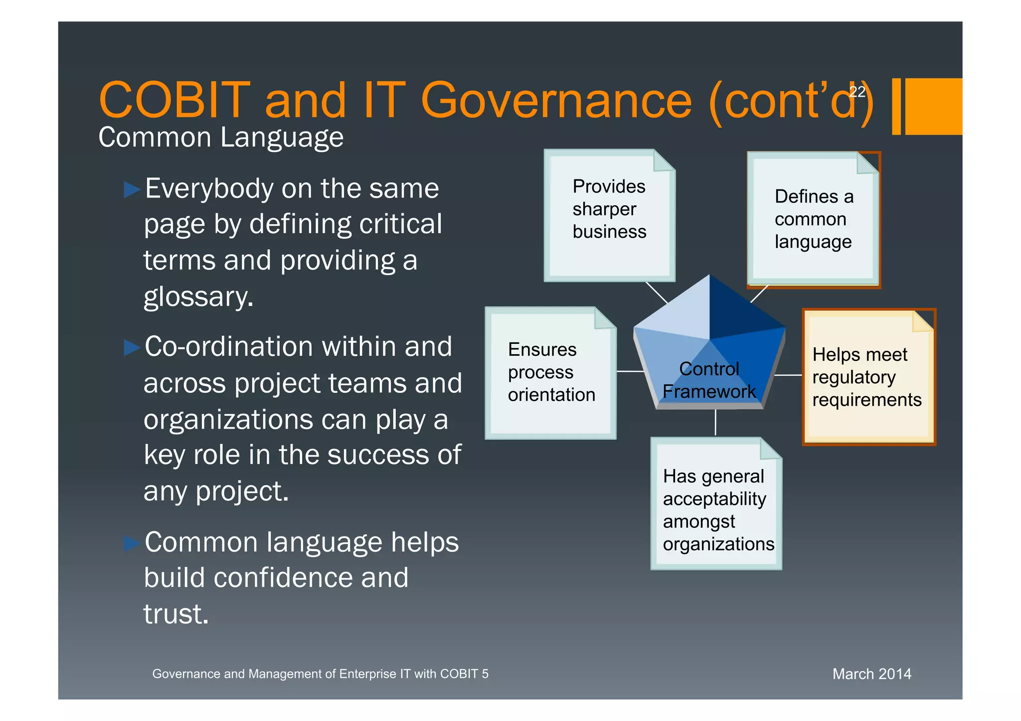 March 2014Governance and Management of Enterprise IT with COBIT 5
Common Language
►Everybody on the same
page by defining critical
terms and providing a
glossary.
►Co-ordination within
and across project
teams and
organizations can play
a key role in the
success of any project.
►Common language
helps build confidence
and trust.
Has general
acceptability
amongst
organisations
Provides
sharper
business
Ensures
process
orientation
Defines a
common
language
Helps meet
regulatory
requirements
Control
Framework
focus
COBIT and IT Governance (cont’d)22
Has general
acceptability
amongst
organizations
Defines a
common
language
Provides
sharper
business
Ensures
process
orientation
Helps meet
regulatory
requirements
Control
Framework
 