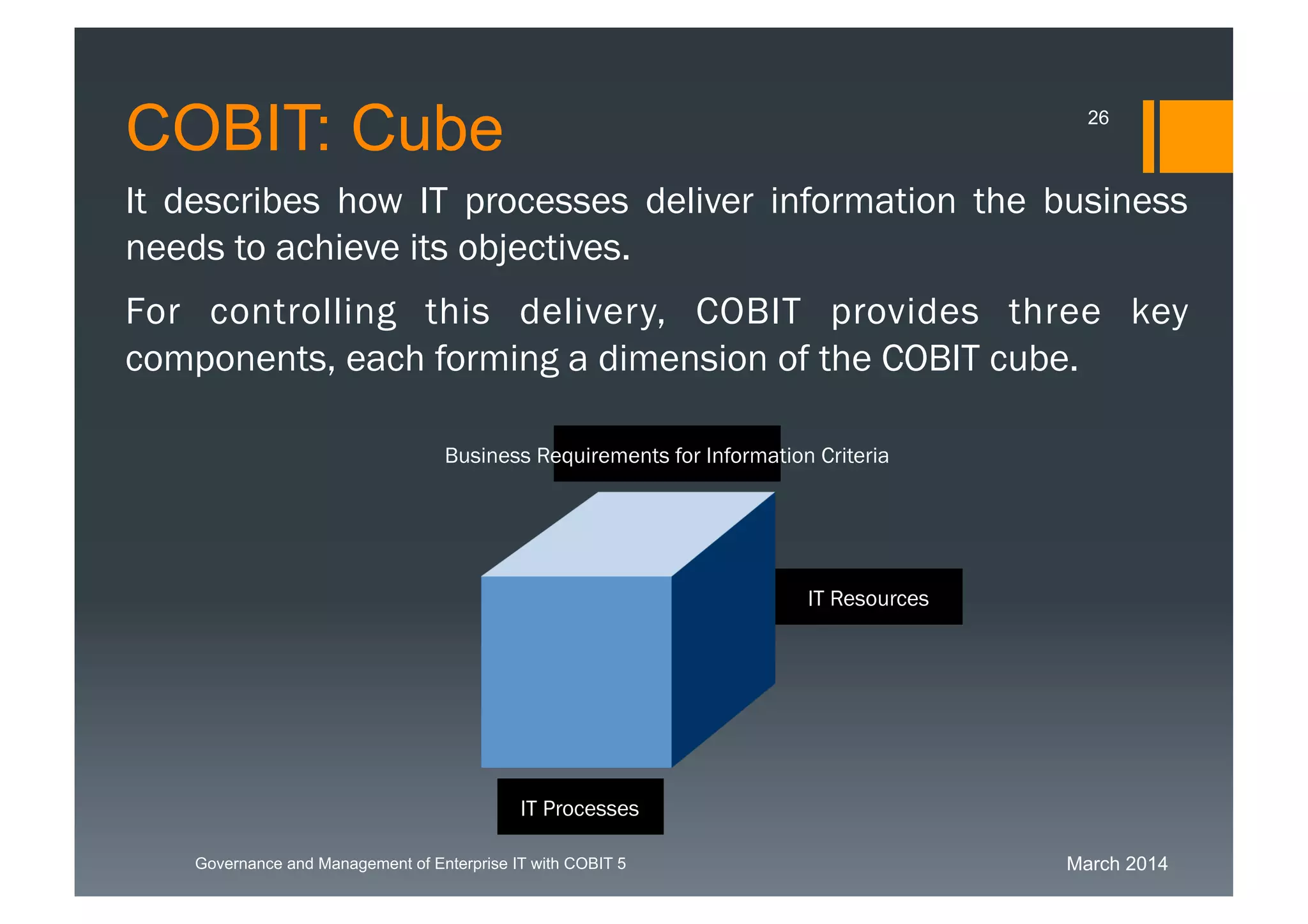March 2014Governance and Management of Enterprise IT with COBIT 5
It describes how IT processes deliver information the
business needs to achieve its objectives.
For controlling this delivery, COBIT provides three key
components, each forming a dimension of the COBIT cube.
Business Requirements for Information Criteria
IT Resources
IT Processes
COBIT: Cube 26
 