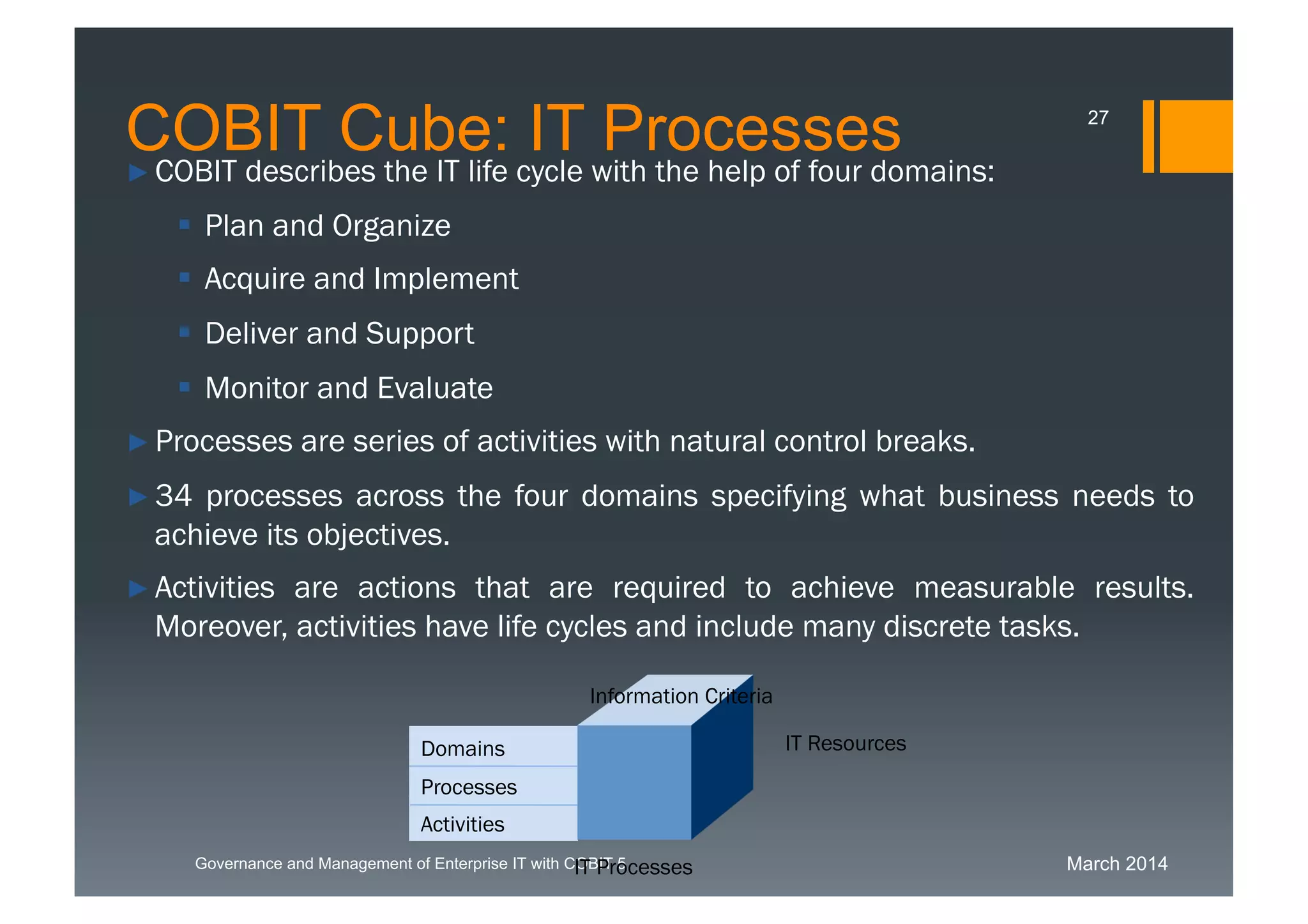March 2014Governance and Management of Enterprise IT with COBIT 5
► COBIT describes the IT life cycle with the help of four domains:
 Plan and Organize
 Acquire and Implement
 Deliver and Support
 Monitor and Evaluate
► Processes are series of activities with natural control breaks.
► 34 processes across the four domains specifying what business needs
to achieve its objectives.
► Activities are actions that are required to achieve measurable results.
Moreover, activities have life cycles and include many discrete tasks.
Processes
Activities
Domains IT Resources
Information Criteria
IT Processes
COBIT Cube: IT Processes 27
 