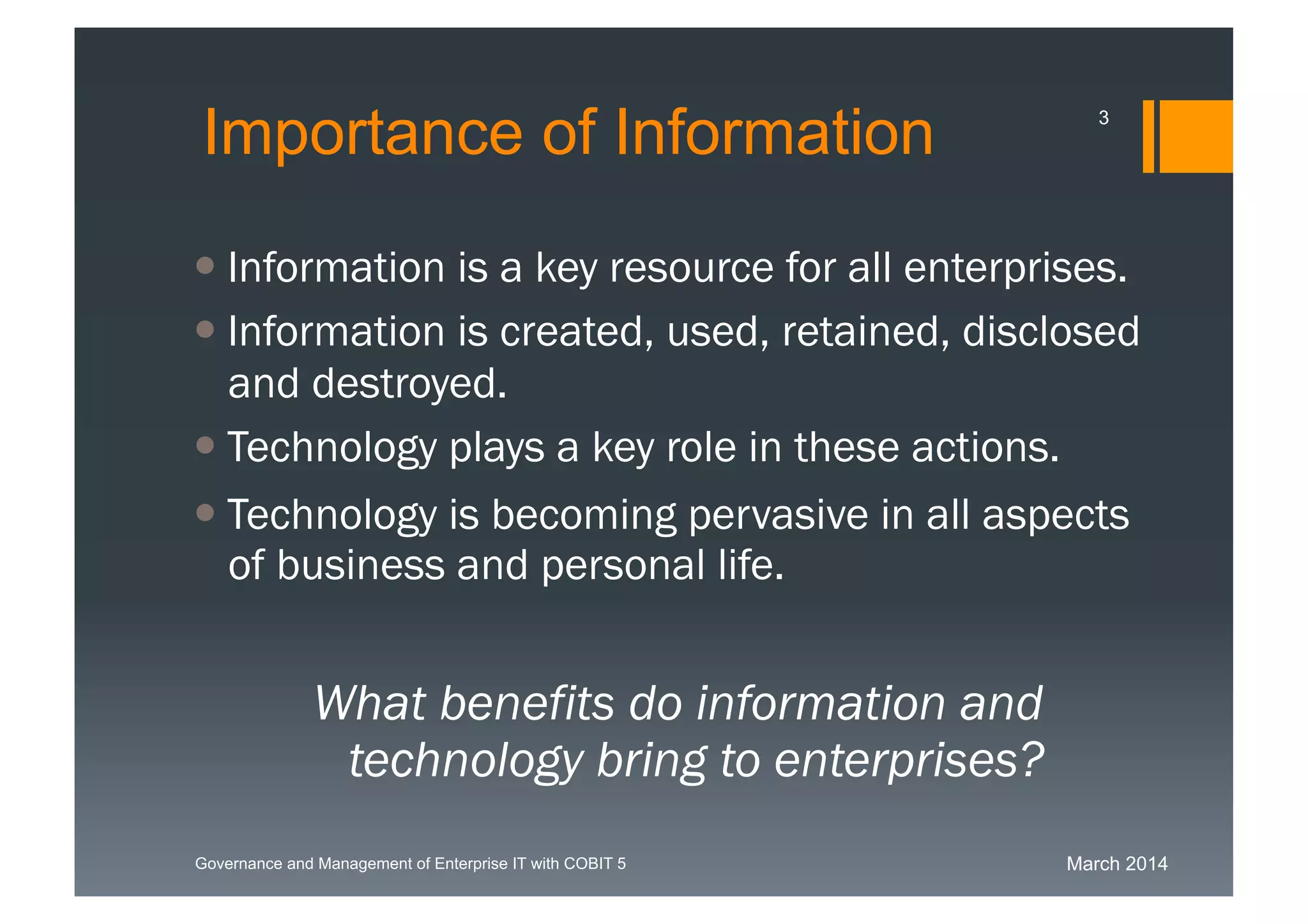 March 2014Governance and Management of Enterprise IT with COBIT 5
Importance of Information
 Information is a key resource for all
enterprises.
 Information is
created, used, retained, disclosed and
destroyed.
 Technology plays a key role in these actions.
 Technology is becoming pervasive in all
aspects of business and personal life.
What benefits do information and
technology bring to enterprises?
3
 