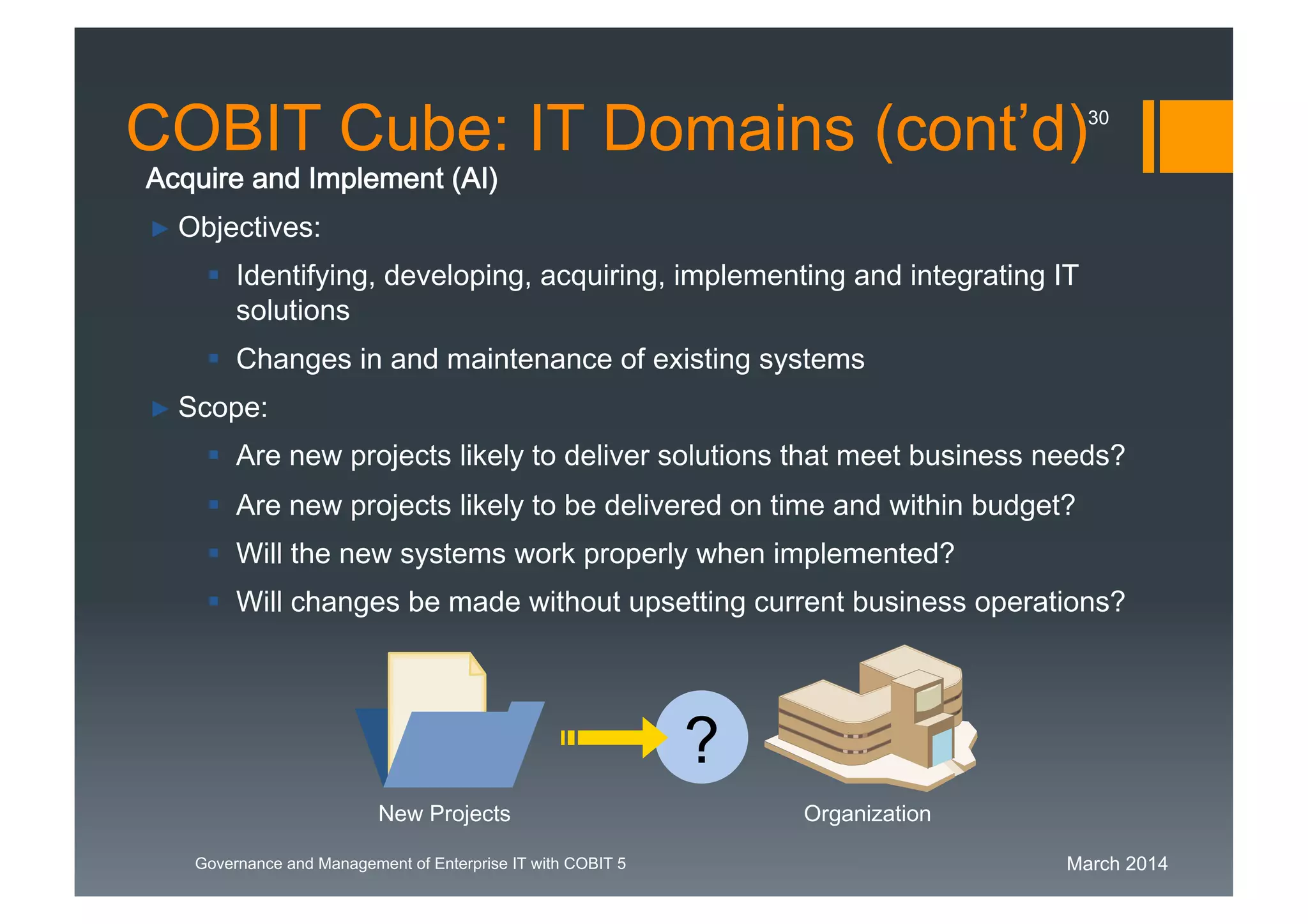 March 2014Governance and Management of Enterprise IT with COBIT 5
Acquire and Implement (AI)
► Objectives:
 Identifying, developing, acquiring, implementing and integrating IT
solutions
 Changes in and maintenance of existing systems
► Scope:
 Are new projects likely to deliver solutions that meet business needs?
 Are new projects likely to be delivered on time and within budget?
 Will the new systems work properly when implemented?
 Will changes be made without upsetting current business operations?
New Projects Organization
?
COBIT Cube: IT Domains (cont’d)30
 