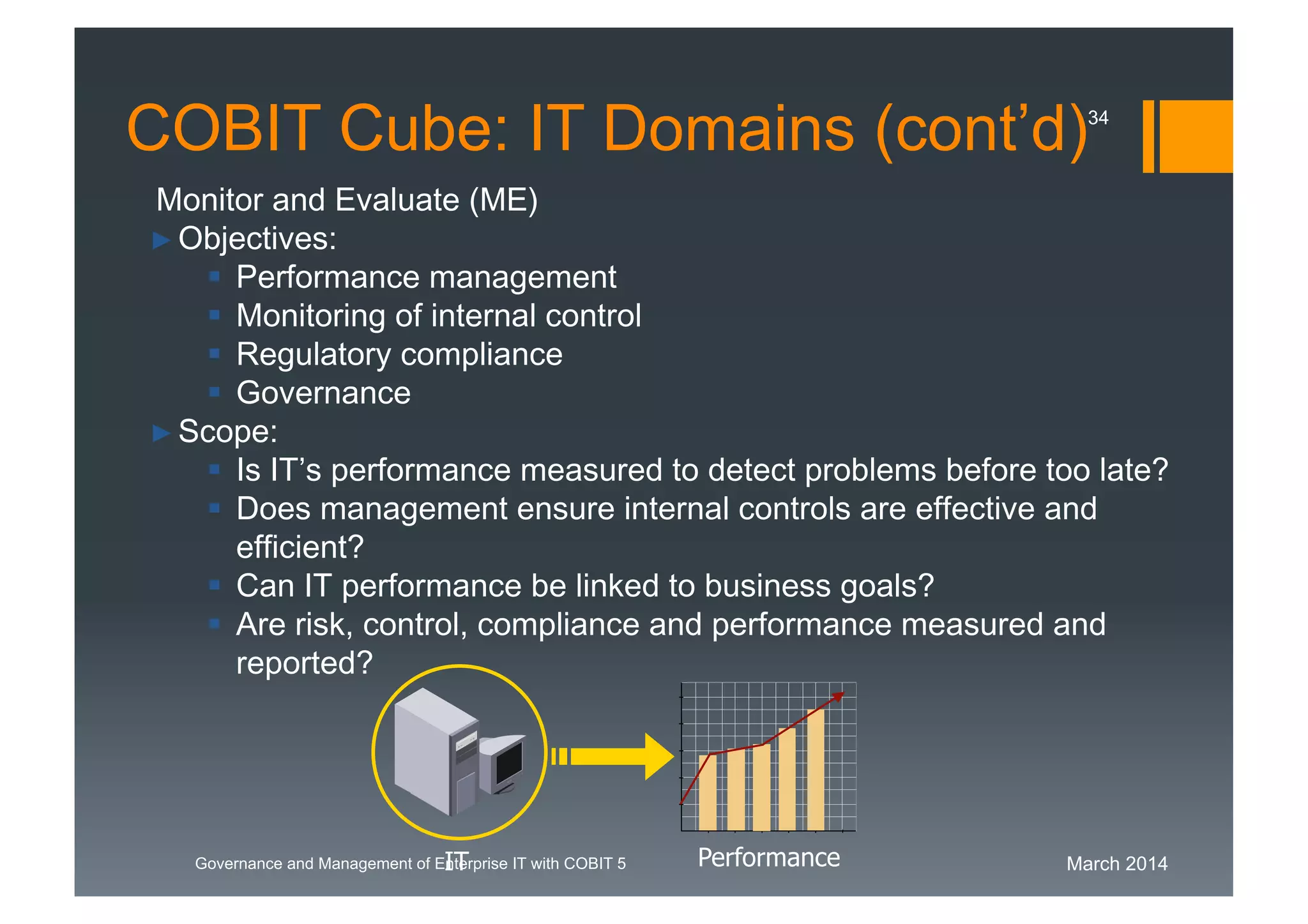 March 2014Governance and Management of Enterprise IT with COBIT 5
Monitor and Evaluate (ME)
►Objectives:
 Performance management
 Monitoring of internal control
 Regulatory compliance
 Governance
►Scope:
 Is IT’s performance measured to detect problems before too late?
 Does management ensure internal controls are effective and
efficient?
 Can IT performance be linked to business goals?
 Are risk, control, compliance and performance measured and
reported?
IT Performance
COBIT Cube: IT Domains (cont’d)34
 