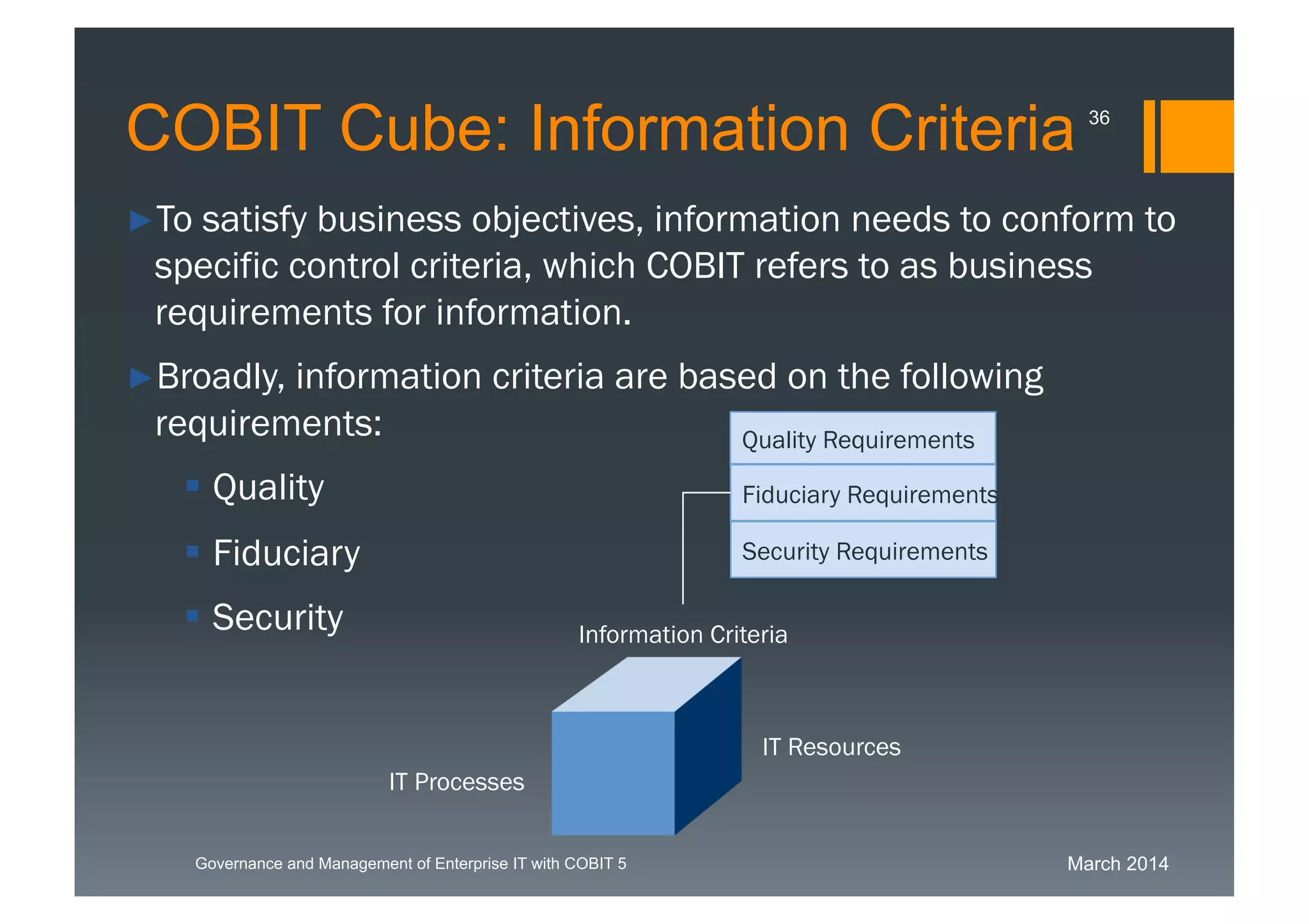 March 2014Governance and Management of Enterprise IT with COBIT 5
►To satisfy business objectives, information needs to
conform to specific control criteria, which COBIT refers to as
business requirements for information.
►Broadly, information criteria are based on the following
requirements:
 Quality
 Fiduciary
 Security
Fiduciary Requirements
Security Requirements
Quality Requirements
Information Criteria
IT Resources
IT Processes
COBIT Cube: Information Criteria 36
 