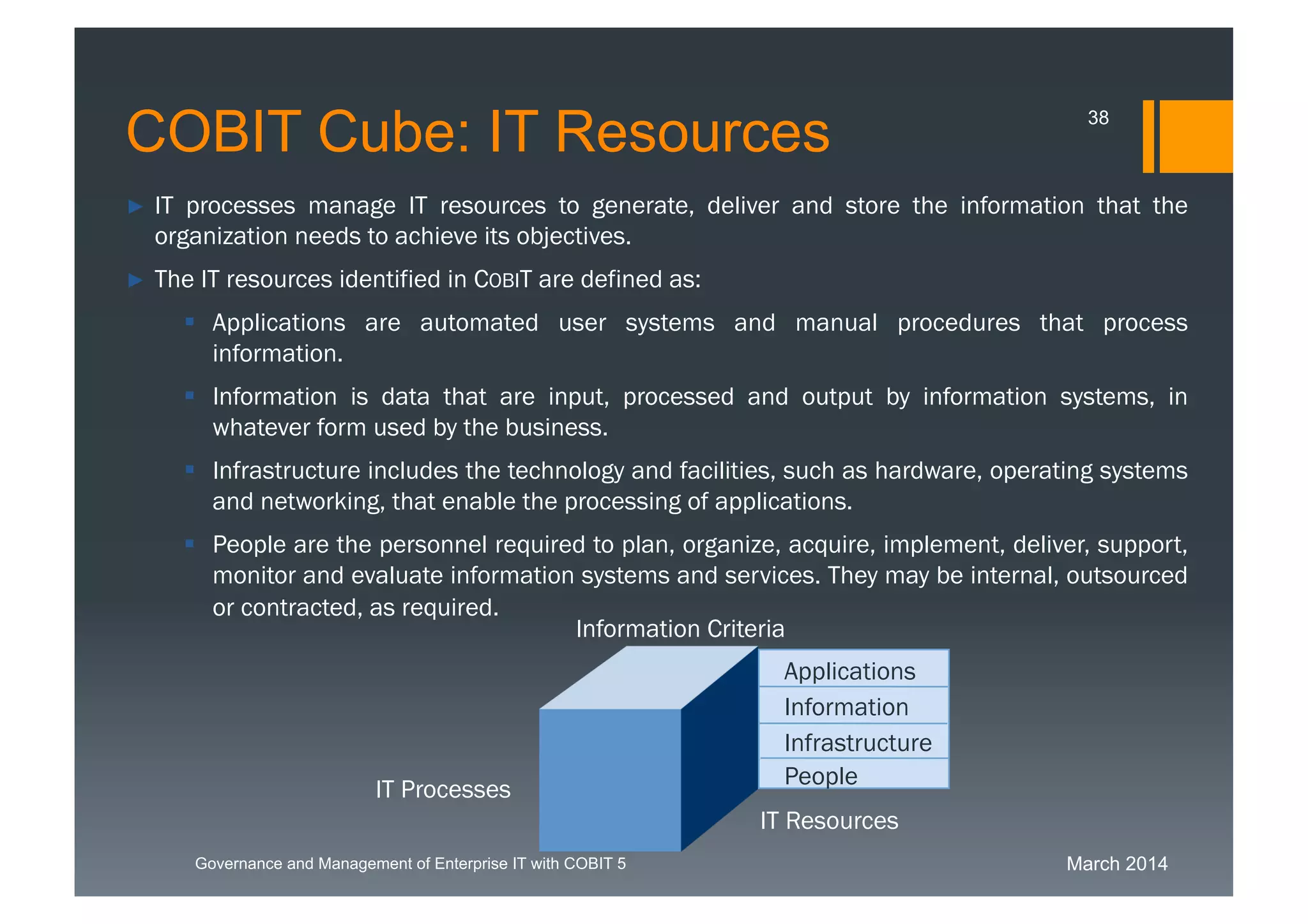 March 2014Governance and Management of Enterprise IT with COBIT 5
► IT processes manage IT resources to generate, deliver and store the information that the
organization needs to achieve its objectives.
► The IT resources identified in COBIT are defined as:
 Applications are automated user systems and manual procedures that process
information.
 Information is data that are input, processed and output by information systems, in
whatever form used by the business.
 Infrastructure includes the technology and facilities, such as hardware, operating
systems and networking, that enable the processing of applications.
 People are the personnel required to
plan, organize, acquire, implement, deliver, support, monitor and evaluate information
systems and services. They may be internal, outsourced or contracted, as required.
Applications
Information
Infrastructure
People
IT
Resources
Information Criteria
IT Processes
COBIT Cube: IT Resources 38
 